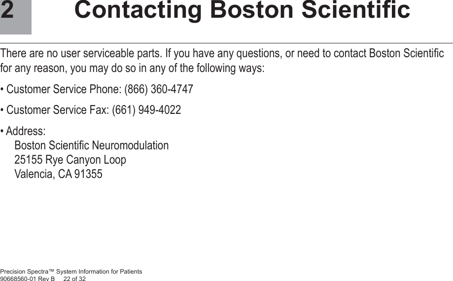Precision Spectra™ System Information for Patients90668560-01 Rev B     22 of 32  Contacting Boston Scientiﬁ cThere are no user serviceable parts. If you have any questions, or need to contact Boston Scientiﬁ c for any reason, you may do so in any of the following ways:• Customer Service Phone: (866) 360-4747• Customer Service Fax: (661) 949-4022• Address: Boston Scientiﬁ c Neuromodulation25155 Rye Canyon LoopValencia, CA 913552