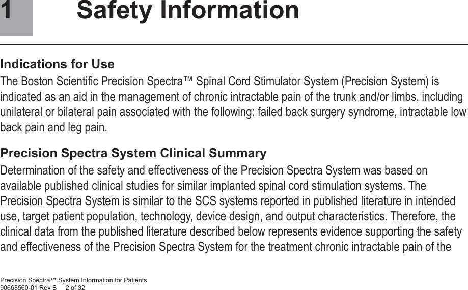 Precision Spectra™ System Information for Patients90668560-01 Rev B     2 of 32 Safety InformationIndications for UseThe Boston Scientiﬁ c Precision Spectra™ Spinal Cord Stimulator System (Precision System) is indicated as an aid in the management of chronic intractable pain of the trunk and/or limbs, including unilateral or bilateral pain associated with the following: failed back surgery syndrome, intractable low back pain and leg pain.Precision Spectra System Clinical SummaryDetermination of the safety and effectiveness of the Precision Spectra System was based on available published clinical studies for similar implanted spinal cord stimulation systems. The Precision Spectra System is similar to the SCS systems reported in published literature in intended use, target patient population, technology, device design, and output characteristics. Therefore, the clinical data from the published literature described below represents evidence supporting the safety and effectiveness of the Precision Spectra System for the treatment chronic intractable pain of the 1