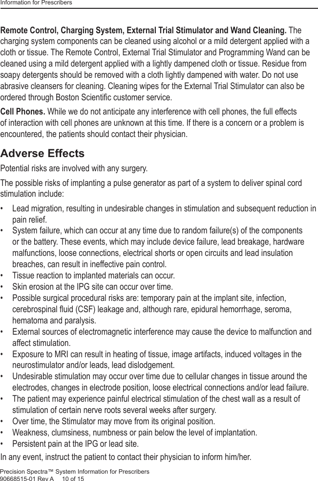 Information for PrescribersPrecision Spectra™ System Information for Prescribers 90668515-01 Rev A     10 of 15Remote Control, Charging System, External Trial Stimulator and Wand Cleaning. The charging system components can be cleaned using alcohol or a mild detergent applied with a cloth or tissue. The Remote Control, External Trial Stimulator and Programming Wand can be cleaned using a mild detergent applied with a lightly dampened cloth or tissue. Residue from soapy detergents should be removed with a cloth lightly dampened with water. Do not use abrasive cleansers for cleaning. Cleaning wipes for the External Trial Stimulator can also be ordered through Boston Scientiﬁ c customer service.Cell Phones. While we do not anticipate any interference with cell phones, the full effects of interaction with cell phones are unknown at this time. If there is a concern or a problem is encountered, the patients should contact their physician.Adverse EffectsPotential risks are involved with any surgery.The possible risks of implanting a pulse generator as part of a system to deliver spinal cord stimulation include:•  Lead migration, resulting in undesirable changes in stimulation and subsequent reduction in pain relief.•  System failure, which can occur at any time due to random failure(s) of the components or the battery. These events, which may include device failure, lead breakage, hardware malfunctions, loose connections, electrical shorts or open circuits and lead insulation breaches, can result in ineffective pain control.•  Tissue reaction to implanted materials can occur.•  Skin erosion at the IPG site can occur over time.•  Possible surgical procedural risks are: temporary pain at the implant site, infection, cerebrospinal ﬂ uid (CSF) leakage and, although rare, epidural hemorrhage, seroma, hematoma and paralysis.•  External sources of electromagnetic interference may cause the device to malfunction and affect stimulation.•  Exposure to MRI can result in heating of tissue, image artifacts, induced voltages in the neurostimulator and/or leads, lead dislodgement.•  Undesirable stimulation may occur over time due to cellular changes in tissue around the electrodes, changes in electrode position, loose electrical connections and/or lead failure.•  The patient may experience painful electrical stimulation of the chest wall as a result of stimulation of certain nerve roots several weeks after surgery.•  Over time, the Stimulator may move from its original position.•  Weakness, clumsiness, numbness or pain below the level of implantation.•  Persistent pain at the IPG or lead site.In any event, instruct the patient to contact their physician to inform him/her.