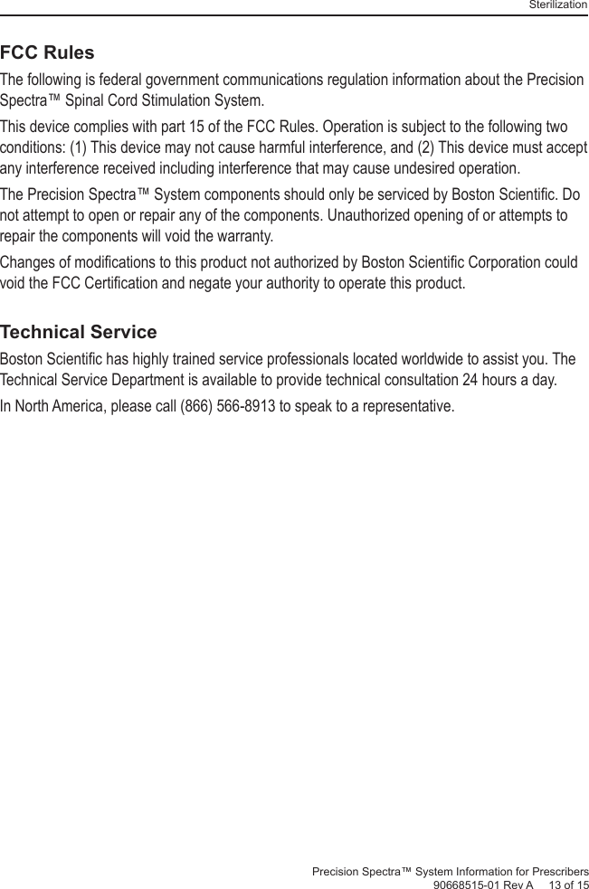 SterilizationPrecision Spectra™ System Information for Prescribers 90668515-01 Rev A     13 of 15FCC RulesThe following is federal government communications regulation information about the Precision Spectra™ Spinal Cord Stimulation System.This device complies with part 15 of the FCC Rules. Operation is subject to the following two conditions: (1) This device may not cause harmful interference, and (2) This device must accept any interference received including interference that may cause undesired operation.The Precision Spectra™ System components should only be serviced by Boston Scientiﬁ c. Do not attempt to open or repair any of the components. Unauthorized opening of or attempts to repair the components will void the warranty.Changes of modiﬁ cations to this product not authorized by Boston Scientiﬁ c Corporation could void the FCC Certiﬁ cation and negate your authority to operate this product.Technical ServiceBoston Scientiﬁ c has highly trained service professionals located worldwide to assist you. The Technical Service Department is available to provide technical consultation 24 hours a day.In North America, please call (866) 566-8913 to speak to a representative.