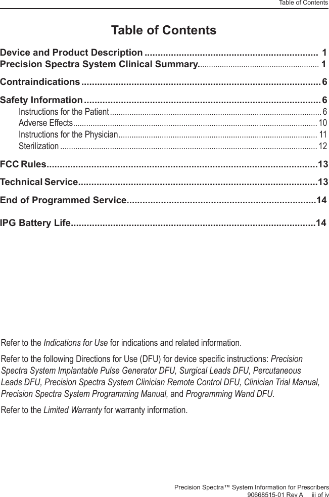 Table of ContentsPrecision Spectra™ System Information for Prescribers 90668515-01 Rev A     iii of ivRefer to the Indications for Use for indications and related information. Refer to the following Directions for Use (DFU) for device speciﬁ c instructions: Precision Spectra System Implantable Pulse Generator DFU, Surgical Leads DFU, Percutaneous Leads DFU, Precision Spectra System Clinician Remote Control DFU, Clinician Trial Manual, Precision Spectra System Programming Manual, and Programming Wand DFU.Refer to the Limited Warranty for warranty information.Table of ContentsDevice and Product Description .................................................................. 1Precision Spectra System Clinical Summary........................................................ 1Contraindications ........................................................................................... 6Safety Information ..........................................................................................6Instructions for the Patient .................................................................................................. 6Adverse Effects .................................................................................................................10Instructions for the Physician ............................................................................................ 11Sterilization ....................................................................................................................... 12FCC Rules.......................................................................................................13Technical Service...........................................................................................13End of Programmed Service........................................................................14IPG Battery Life.............................................................................................14