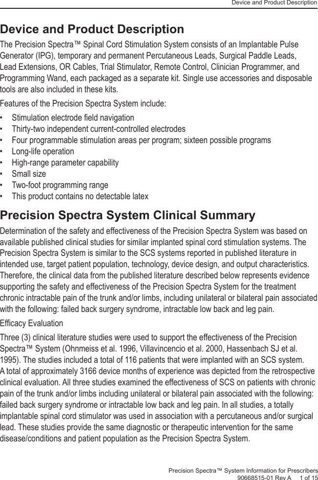 Device and Product DescriptionPrecision Spectra™ System Information for Prescribers 90668515-01 Rev A     1 of 15Device and Product DescriptionThe Precision Spectra™ Spinal Cord Stimulation System consists of an Implantable Pulse Generator (IPG), temporary and permanent Percutaneous Leads, Surgical Paddle Leads, Lead Extensions, OR Cables, Trial Stimulator, Remote Control, Clinician Programmer, and Programming Wand, each packaged as a separate kit. Single use accessories and disposable tools are also included in these kits.Features of the Precision Spectra System include:• Stimulation electrode ﬁ eld navigation•  Thirty-two independent current-controlled electrodes•  Four programmable stimulation areas per program; sixteen possible programs• Long-life operation•  High-range parameter capability• Small size•  Two-foot programming range•  This product contains no detectable latexPrecision Spectra System Clinical Summary Determination of the safety and effectiveness of the Precision Spectra System was based on available published clinical studies for similar implanted spinal cord stimulation systems. The Precision Spectra System is similar to the SCS systems reported in published literature in intended use, target patient population, technology, device design, and output characteristics. Therefore, the clinical data from the published literature described below represents evidence supporting the safety and effectiveness of the Precision Spectra System for the treatment chronic intractable pain of the trunk and/or limbs, including unilateral or bilateral pain associated with the following: failed back surgery syndrome, intractable low back and leg pain. Efﬁ cacy Evaluation Three (3) clinical literature studies were used to support the effectiveness of the Precision Spectra™ System (Ohnmeiss et al. 1996, Villavincencio et al. 2000, Hassenbach SJ et al. 1995). The studies included a total of 116 patients that were implanted with an SCS system. A total of approximately 3166 device months of experience was depicted from the retrospective clinical evaluation. All three studies examined the effectiveness of SCS on patients with chronic pain of the trunk and/or limbs including unilateral or bilateral pain associated with the following: failed back surgery syndrome or intractable low back and leg pain. In all studies, a totally implantable spinal cord stimulator was used in association with a percutaneous and/or surgical lead. These studies provide the same diagnostic or therapeutic intervention for the same disease/conditions and patient population as the Precision Spectra System. 