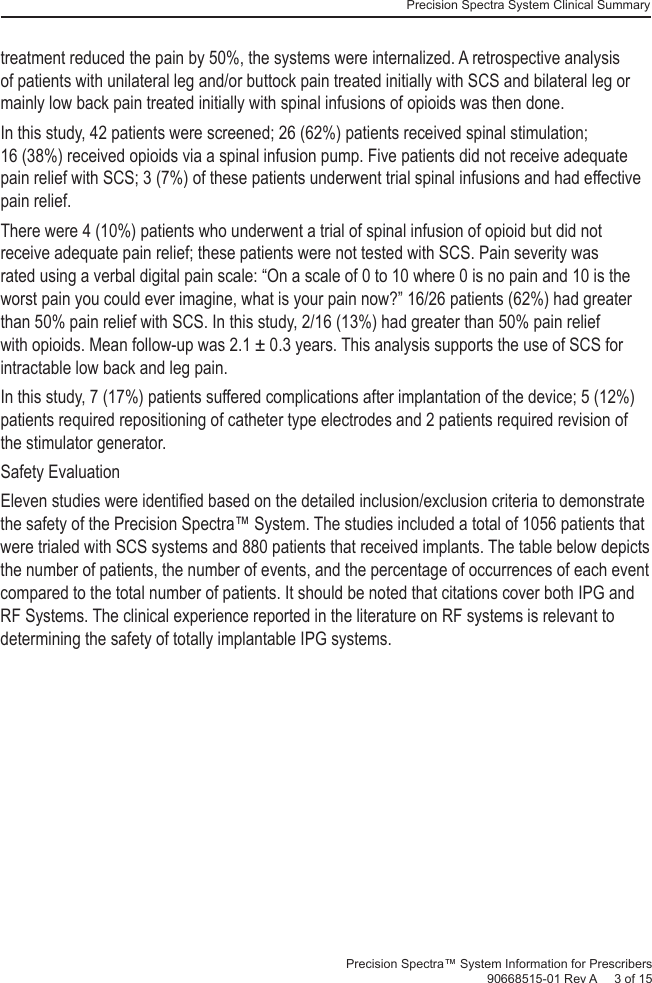 Precision Spectra System Clinical Summary Precision Spectra™ System Information for Prescribers 90668515-01 Rev A     3 of 15treatment reduced the pain by 50%, the systems were internalized. A retrospective analysis of patients with unilateral leg and/or buttock pain treated initially with SCS and bilateral leg or mainly low back pain treated initially with spinal infusions of opioids was then done. In this study, 42 patients were screened; 26 (62%) patients received spinal stimulation; 16 (38%) received opioids via a spinal infusion pump. Five patients did not receive adequate pain relief with SCS; 3 (7%) of these patients underwent trial spinal infusions and had effective pain relief. There were 4 (10%) patients who underwent a trial of spinal infusion of opioid but did not receive adequate pain relief; these patients were not tested with SCS. Pain severity was rated using a verbal digital pain scale: “On a scale of 0 to 10 where 0 is no pain and 10 is the worst pain you could ever imagine, what is your pain now?” 16/26 patients (62%) had greater than 50% pain relief with SCS. In this study, 2/16 (13%) had greater than 50% pain relief with opioids. Mean follow-up was 2.1 ± 0.3 years. This analysis supports the use of SCS for intractable low back and leg pain. In this study, 7 (17%) patients suffered complications after implantation of the device; 5 (12%) patients required repositioning of catheter type electrodes and 2 patients required revision of the stimulator generator. Safety Evaluation Eleven studies were identiﬁ ed based on the detailed inclusion/exclusion criteria to demonstrate the safety of the Precision Spectra™ System. The studies included a total of 1056 patients that were trialed with SCS systems and 880 patients that received implants. The table below depicts the number of patients, the number of events, and the percentage of occurrences of each event compared to the total number of patients. It should be noted that citations cover both IPG and RF Systems. The clinical experience reported in the literature on RF systems is relevant to determining the safety of totally implantable IPG systems. 