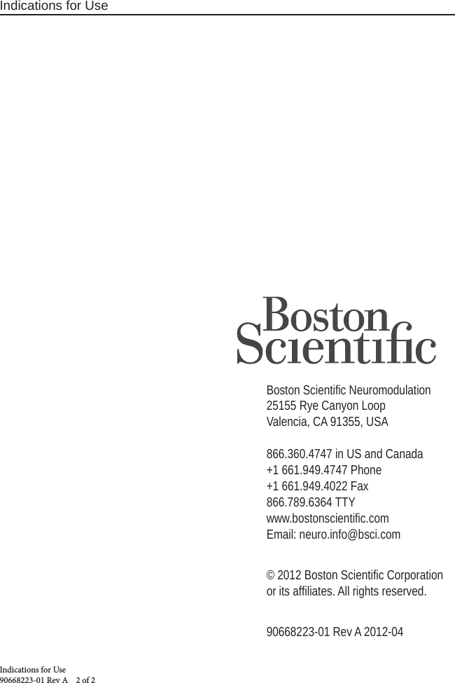 Indications for UseIndications for Use 90668223-01 Rev A    2 of 2Boston Scientiﬁ c Neuromodulation25155 Rye Canyon LoopValencia, CA 91355, USA866.360.4747 in US and Canada+1 661.949.4747 Phone+1 661.949.4022 Fax 866.789.6364 TTYwww.bostonscientiﬁ c.comEmail: neuro.info@bsci.com© 2012 Boston Scientiﬁ c Corporation or its afﬁ liates. All rights reserved.90668223-01 Rev A 2012-04