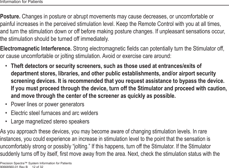 Information for PatientsPrecision Spectra™ System Information for Patients90668560-01 Rev B     12 of 32Posture. Changes in posture or abrupt movements may cause decreases, or uncomfortable or painful increases in the perceived stimulation level. Keep the Remote Control with you at all times, and turn the stimulation down or off before making posture changes. If unpleasant sensations occur, the stimulation should be turned off immediately.Electromagnetic Interference. Strong electromagnetic ﬁ elds can potentially turn the Stimulator off, or cause uncomfortable or jolting stimulation. Avoid or exercise care around:•  Theft detectors or security screeners, such as those used at entrances/exits of department stores, libraries, and other public establishments, and/or airport security screening devices. It is recommended that you request assistance to bypass the device. If you must proceed through the device, turn off the Stimulator and proceed with caution, and move through the center of the screener as quickly as possible.•   Power lines or power generators•   Electric steel furnaces and arc welders•   Large magnetized stereo speakersAs you approach these devices, you may become aware of changing stimulation levels. In rare instances, you could experience an increase in stimulation level to the point that the sensation is uncomfortably strong or possibly “jolting.” If this happens, turn off the Stimulator. If the Stimulator suddenly turns off by itself, ﬁ rst move away from the area. Next, check the stimulation status with the 