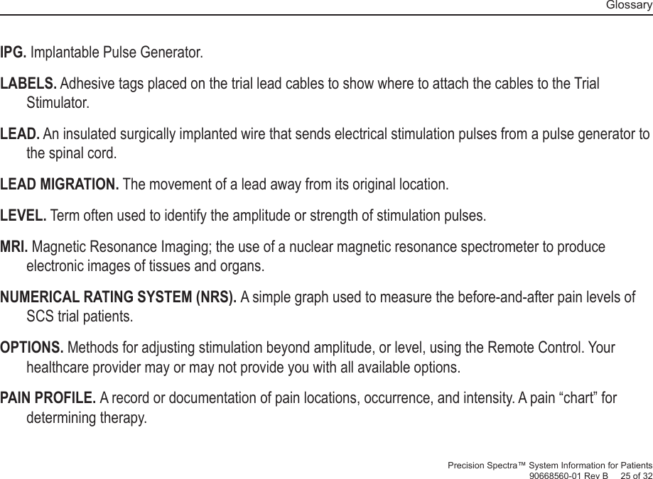   GlossaryPrecision Spectra™ System Information for Patients90668560-01 Rev B     25 of 32IPG. Implantable Pulse Generator.LABELS. Adhesive tags placed on the trial lead cables to show where to attach the cables to the Trial Stimulator.LEAD. An insulated surgically implanted wire that sends electrical stimulation pulses from a pulse generator to the spinal cord.LEAD MIGRATION. The movement of a lead away from its original location. LEVEL. Term often used to identify the  amplitude or strength of stimulation pulses.MRI. Magnetic Resonance Imaging; the use of a nuclear magnetic resonance spectrometer to produce electronic images of tissues and organs. NUMERICAL RATING SYSTEM (NRS). A simple graph used to measure the before-and-after pain levels of SCS trial patients. OPTIONS.  Methods for adjusting stimulation beyond  amplitude, or level, using the Remote Control. Your healthcare provider may or may not provide you with all available options. PAIN  PROFILE.  A record or documentation of pain locations, occurrence, and intensity. A pain “chart” for determining therapy.