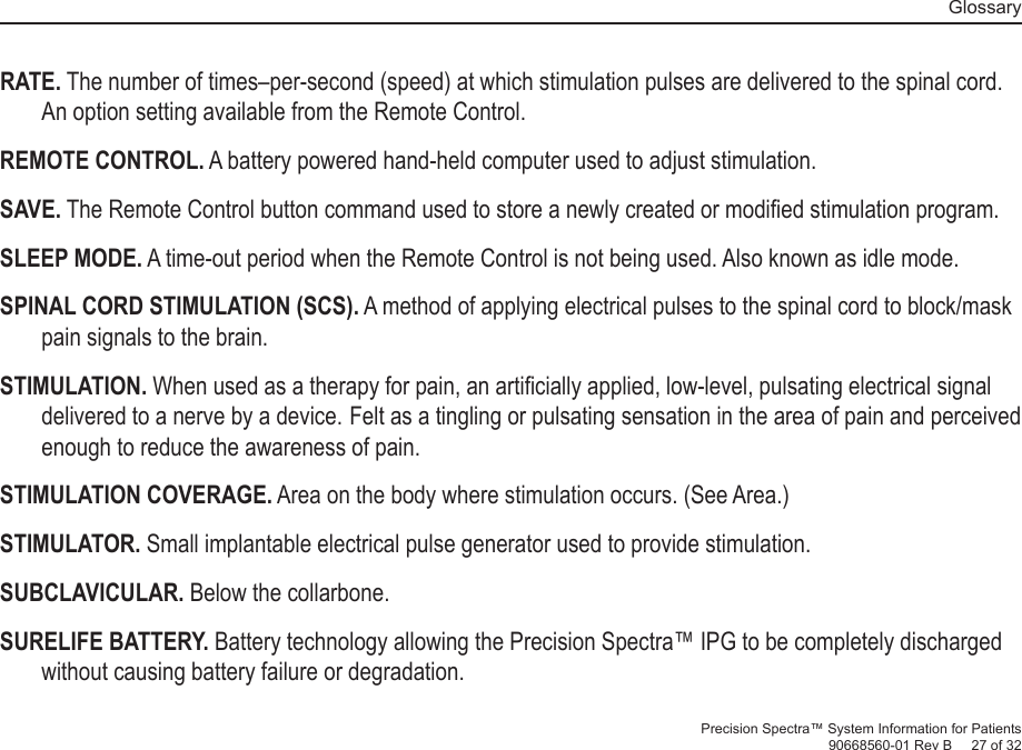   GlossaryPrecision Spectra™ System Information for Patients90668560-01 Rev B     27 of 32RATE. The number of times–per-second (speed) at which stimulation pulses are delivered to the spinal cord. An option setting available from the Remote Control.REMOTE CONTROL. A battery powered hand-held computer used to adjust stimulation. SAVE. The Remote Control button command used to store a newly created or modiﬁ ed stimulation program.SLEEP MODE. A time-out period when the Remote Control is not being used. Also known as idle mode.SPINAL CORD STIMULATION (SCS). A method of applying electrical pulses to the spinal cord to block/mask pain signals to the brain.STIMULATION. When used as a therapy for pain, an artiﬁ cially applied, low-level, pulsating electrical signal delivered to a nerve by a device. Felt as a tingling or pulsating sensation in the area of pain and perceived enough to reduce the awareness of pain.STIMULATION COVERAGE.  Area on the body where stimulation occurs. (See Area.)STIMULATOR. Small implantable electrical pulse generator used to provide stimulation.SUBCLAVICULAR. Below the collarbone.SURELIFE BATTERY. Battery technology allowing the Precision Spectra™ IPG to be completely discharged without causing battery failure or degradation. 