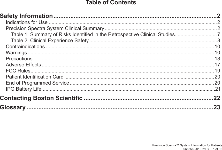 Precision Spectra™ System Information for Patients90668560-01 Rev B     1 of 32Table of ContentsSafety Information .................................................................................................2Indications for Use ........................................................................................................................2Precision Spectra System Clinical Summary ................................................................................2Table 1: Summary of Risks Identiﬁ ed in the Retrospective Clinical Studies ..............................7Table 2: Clinical Experience Safety ...........................................................................................8Contraindications ........................................................................................................................10Warnings .....................................................................................................................................10Precautions .................................................................................................................................13Adverse Effects ...........................................................................................................................17FCC Rules ...................................................................................................................................19Patient Identiﬁ cation Card ...........................................................................................................20End of Programmed Service .......................................................................................................20IPG Battery Life............................................................................................................................21Contacting Boston Scientiﬁ c .............................................................................22Glossary ...............................................................................................................23