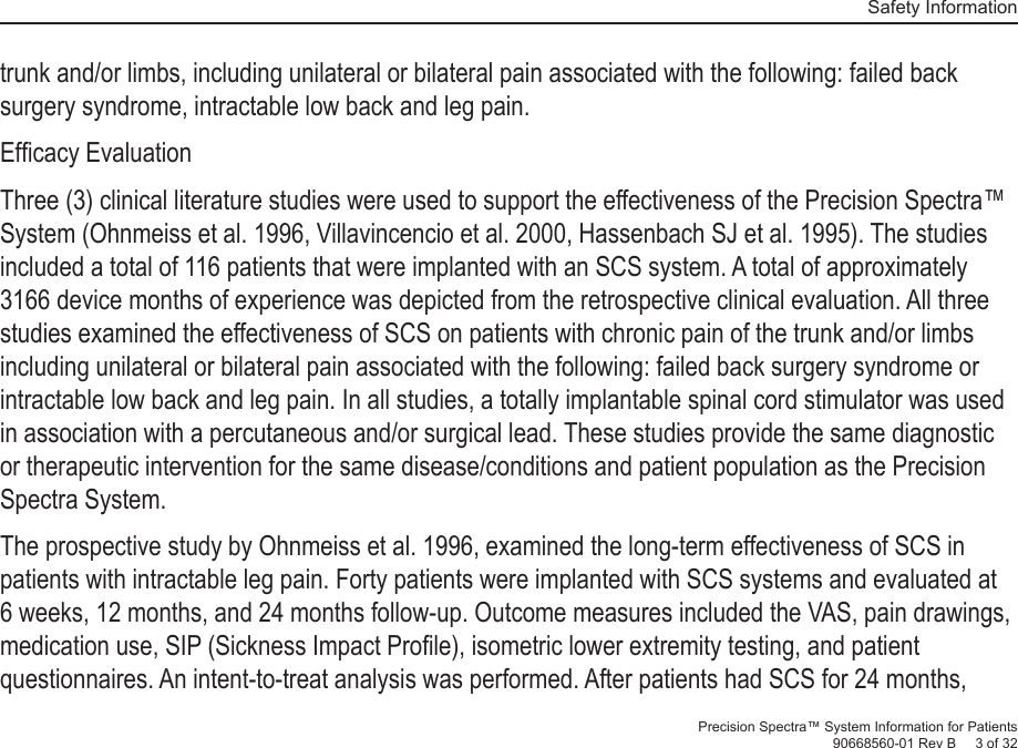   Safety InformationPrecision Spectra™ System Information for Patients90668560-01 Rev B     3 of 32trunk and/or limbs, including unilateral or bilateral pain associated with the following: failed back surgery syndrome, intractable low back and leg pain.Efﬁ cacy EvaluationThree (3) clinical literature studies were used to support the effectiveness of the Precision Spectra™ System (Ohnmeiss et al. 1996, Villavincencio et al. 2000, Hassenbach SJ et al. 1995). The studies included a total of 116 patients that were implanted with an SCS system. A total of approximately 3166 device months of experience was depicted from the retrospective clinical evaluation. All three studies examined the effectiveness of SCS on patients with chronic pain of the trunk and/or limbs including unilateral or bilateral pain associated with the following: failed back surgery syndrome or intractable low back and leg pain. In all studies, a totally implantable spinal cord stimulator was used in association with a percutaneous and/or surgical lead. These studies provide the same diagnostic or therapeutic intervention for the same disease/conditions and patient population as the Precision Spectra System.The prospective study by Ohnmeiss et al. 1996, examined the long-term effectiveness of SCS in patients with intractable leg pain. Forty patients were implanted with SCS systems and evaluated at 6 weeks, 12 months, and 24 months follow-up. Outcome measures included the VAS, pain drawings, medication use, SIP (Sickness Impact Proﬁ le), isometric lower extremity testing, and patient questionnaires. An intent-to-treat analysis was performed. After patients had SCS for 24 months, 