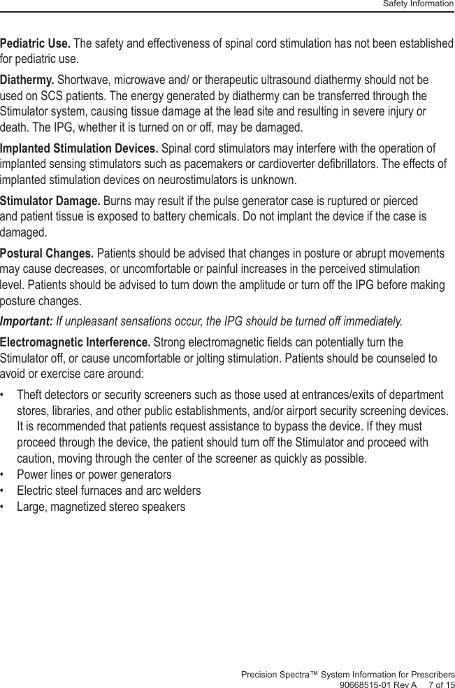 Safety InformationPrecision Spectra™ System Information for Prescribers 90668515-01 Rev A     7 of 15Pediatric Use. The safety and effectiveness of spinal cord stimulation has not been established for pediatric use.Diathermy. Shortwave, microwave and/ or therapeutic ultrasound diathermy should not be used on SCS patients. The energy generated by diathermy can be transferred through the Stimulator system, causing tissue damage at the lead site and resulting in severe injury or death. The IPG, whether it is turned on or off, may be damaged.Implanted Stimulation Devices. Spinal cord stimulators may interfere with the operation of implanted sensing stimulators such as pacemakers or cardioverter deﬁ brillators. The effects of implanted stimulation devices on neurostimulators is unknown.Stimulator Damage. Burns may result if the pulse generator case is ruptured or pierced and patient tissue is exposed to battery chemicals. Do not implant the device if the case is damaged. Postural  Changes. Patients should be advised that changes in posture or abrupt movements may cause decreases, or uncomfortable or painful increases in the perceived stimulation level. Patients should be advised to turn down the amplitude or turn off the IPG before making posture changes. Important:  If unpleasant sensations occur, the IPG should be turned off immediately.Electromagnetic Interference. Strong electromagnetic ﬁ elds can potentially turn the Stimulator off, or cause uncomfortable or jolting stimulation. Patients should be counseled to avoid or exercise care around:•  Theft detectors or security screeners such as those used at entrances/exits of department stores, libraries, and other public establishments, and/or airport security screening devices. It is recommended that patients request assistance to bypass the device. If they must proceed through the device, the patient should turn off the Stimulator and proceed with caution, moving through the center of the screener as quickly as possible.•  Power lines or power generators•  Electric steel furnaces and arc welders•  Large, magnetized stereo speakers