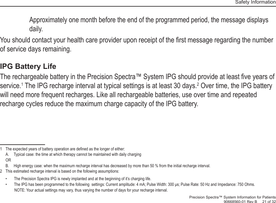   Safety InformationPrecision Spectra™ System Information for Patients90668560-01 Rev B     21 of 32Approximately one month before the end of the programmed period, the message displays daily. You should contact your health care provider upon receipt of the ﬁ rst message regarding the number of service days remaining.IPG Battery LifeThe rechargeable battery in the Precision Spectra™ System IPG should provide at least ﬁ ve years of service.1 The IPG recharge interval at typical settings is at least 30 days.2 Over time, the IPG battery will need more frequent recharges. Like all rechargeable batteries, use over time and repeated recharge cycles reduce the maximum charge capacity of the IPG battery.1   The expected years of battery operation are deﬁ ned as the longer of either:A.  Typical case: the time at which therapy cannot be maintained with daily chargingORB.  High energy case: when the maximum recharge interval has decreased by more than 50 % from the initial recharge interval.2   This estimated recharge interval is based on the following assumptions:•  The Precision Spectra IPG is newly implanted and at the beginning of it’s charging life.•  The IPG has been programmed to the following  settings: Current amplitude: 4 mA; Pulse Width: 300 μs; Pulse Rate: 50 Hz and Impedance: 750 Ohms. NOTE: Your actual settings may vary, thus varying the number of days for your recharge interval.   