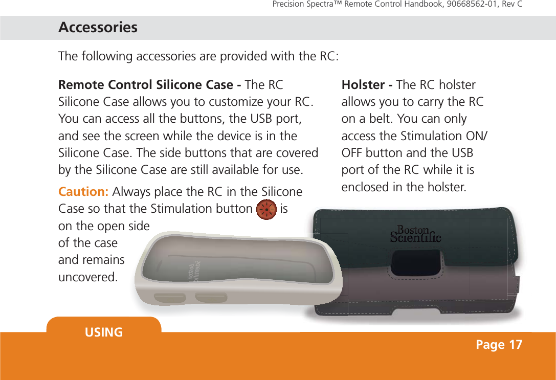 Precision Spectra™ Remote Control Handbook, 90668562-01, Rev C USING Page 17The following accessories are provided with the RC:Boossstoonn SScieennntiiccRemote Control Silicone Case - The RC Silicone Case allows you to customize your RC. You can access all the buttons, the USB port, and see the screen while the device is in the Silicone Case. The side buttons that are covered by the Silicone Case are still available for use.Caution: Always place the RC in the Silicone Case so that the Stimulation button   is on the open side of the case and remains uncovered.Holster - The RC holster allows you to carry the RC on a belt. You can only access the Stimulation ON/OFF button and the USB port of the RC while it is enclosed in the holster. Accessories