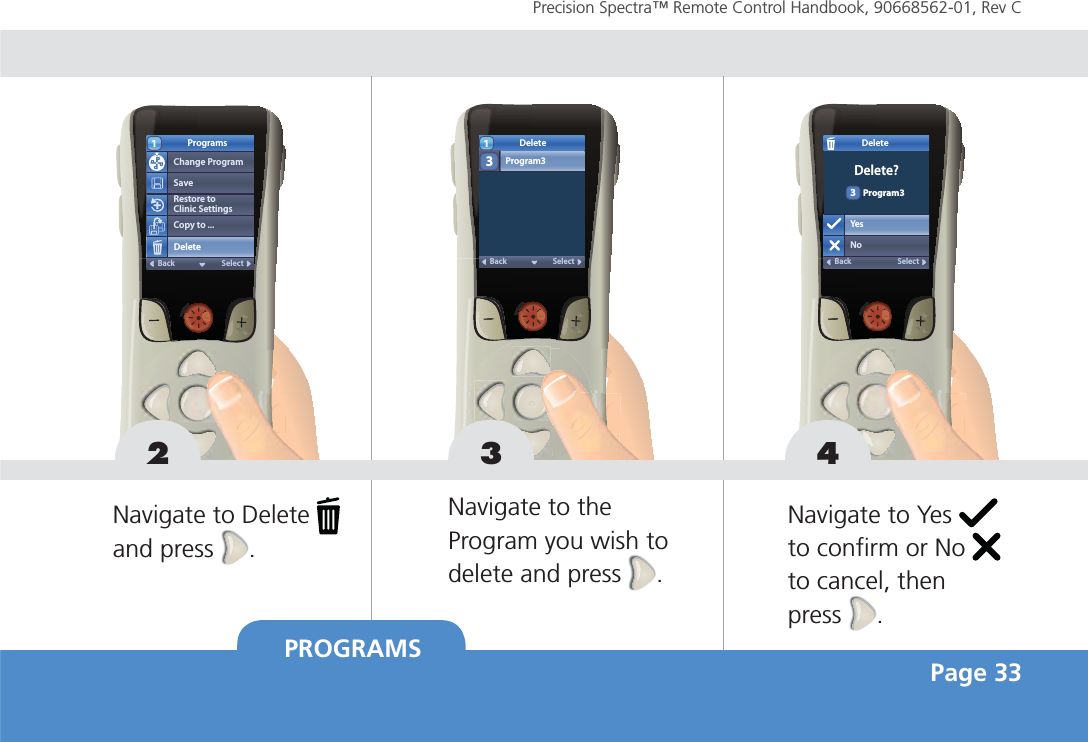 PROGRAMS Page 33Precision Spectra™ Remote Control Handbook, 90668562-01, Rev C Restore to Clinic SettingsProgramsChange ProgramSaveCopy to ...DeleteSelectBack1DeleteProgram3SelectBack132 3Navigate to  Delete   and press  .Navigate to the Program you wish to delete and press  .DeleteYesNoSelectBackDelete?Program334Navigate to Yes   to confirm or No   to cancel, then press  .