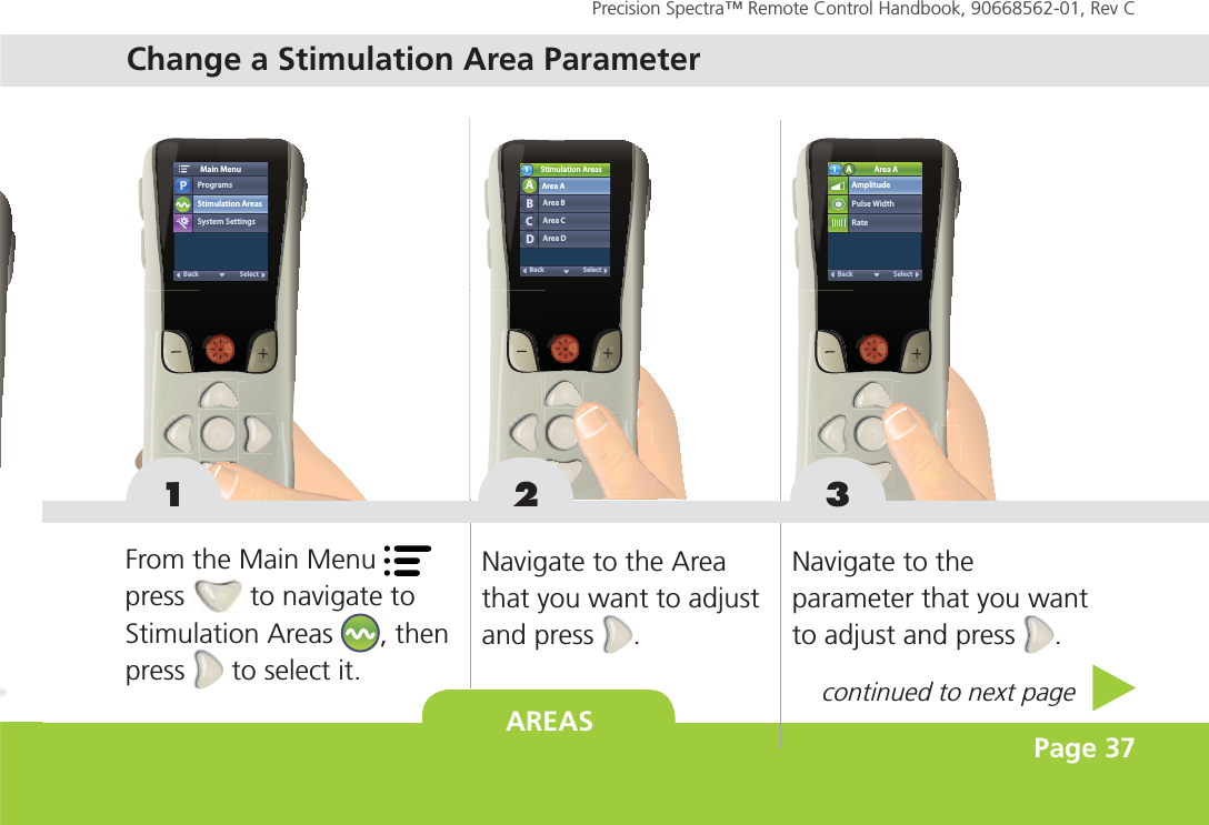 AREAS Page 37Precision Spectra™ Remote Control Handbook, 90668562-01, Rev C Stimulation AreasArea BArea CArea DSelectBackArea AABCD1Pulse WidthAmplitudeArea ARateSelectBackA11 3ProgramsPStimulation AreasMain MenuSystem SettingsSelectBackFrom the Main Menu   press   to navigate to  Stimulation Areas  , then press   to select it.Navigate to the Area that you want to adjust and press  .Navigate to the parameter that you want to adjust and press  .2continued to next page Change a Stimulation Area Parameter