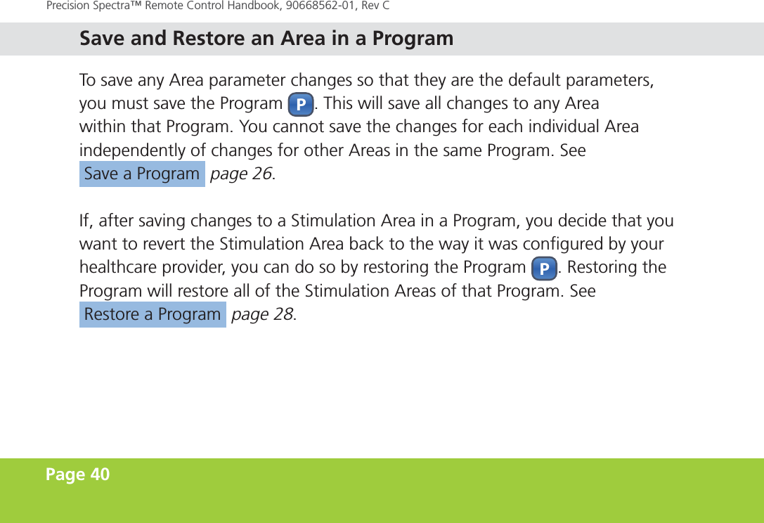 Page 40Precision Spectra™ Remote Control Handbook, 90668562-01, Rev C To save any Area parameter changes so that they are the default parameters, you must save the  Program P. This will save all changes to any Area within that Program. You cannot save the changes for each individual Area independently of changes for other Areas in the same Program. See  Save a Program  page 26.If, after saving changes to a Stimulation Area in a Program, you decide that you want to revert the Stimulation Area back to the way it was configured by your healthcare provider, you can do so by restoring the Program P. Restoring the Program will restore all of the Stimulation Areas of that Program. See  Restore a Program  page 28. Save and Restore an Area in a Program