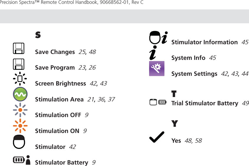 Page 64Precision Spectra™ Remote Control Handbook, 90668562-01, Rev C S  Save Changes  25, 48  Save Program  23, 26  Screen Brightness  42, 43  Stimulation Area  21, 36, 37  Stimulation OFF  9  Stimulation ON  9 Stimulator  42  Stimulator Battery  9  Stimulator Information  45  System Info  45  System Settings  42, 43, 44T  Trial Stimulator Battery  49Y Yes  48, 58