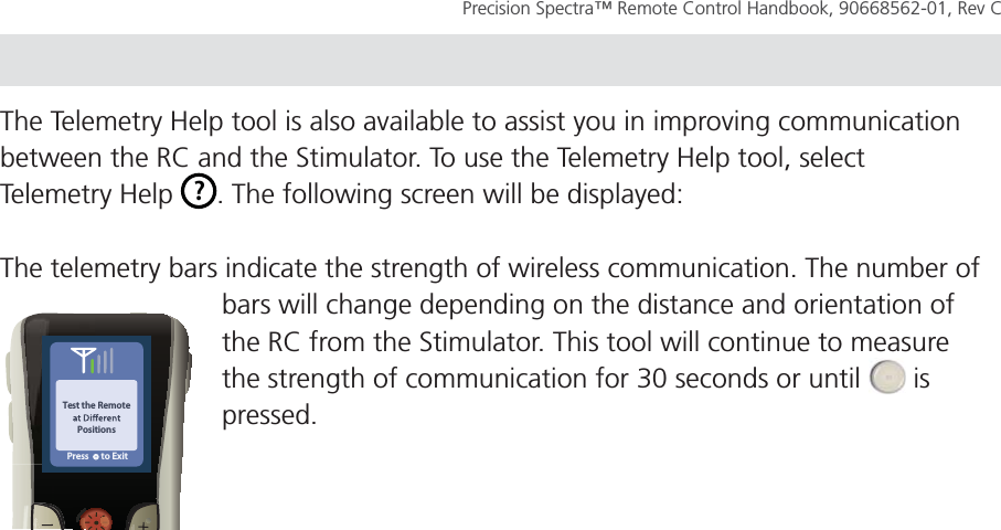 TROUBLESHOOT Page 57Precision Spectra™ Remote Control Handbook, 90668562-01, Rev C The Telemetry Help tool is also available to assist you in improving communication between the RC and the Stimulator. To use the Telemetry Help tool, select Telemetry Help  ?. The following screen will be displayed:The telemetry bars indicate the strength of wireless communication. The number of bars will change depending on the distance and orientation of the RC from the Stimulator. This tool will continue to measure the strength of communication for 30 seconds or until   is pressed.Test the RemotePositionsPress      to Exit