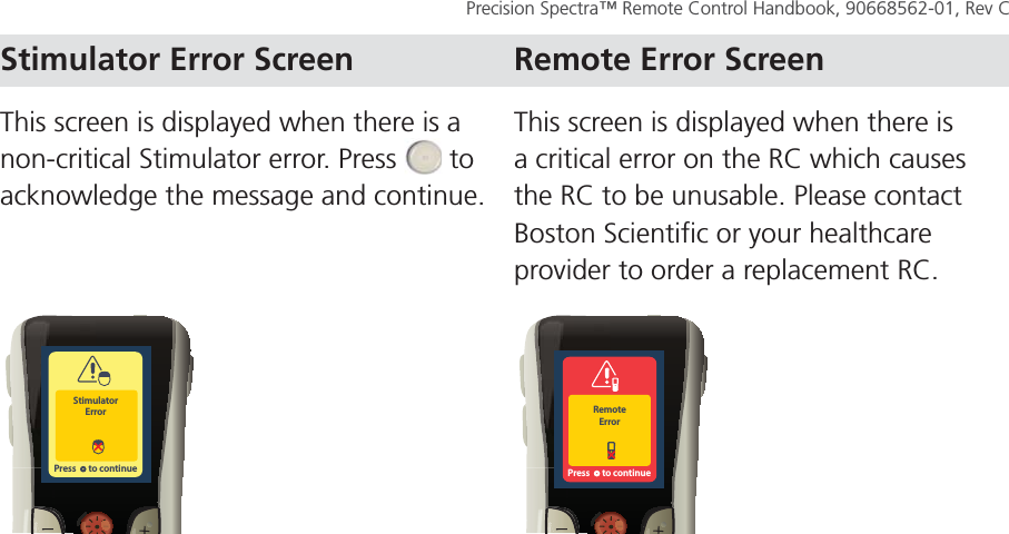 TROUBLESHOOT Page 61Precision Spectra™ Remote Control Handbook, 90668562-01, Rev C This screen is displayed when there is a non-critical Stimulator error. Press   to acknowledge the message and continue.  This screen is displayed when there is a critical error on the RC which causes the RC to be unusable. Please contact Boston Scientific or your healthcare provider to order a replacement RC.StimulatorErrorPress      to continueRemoteErrorPress      to continue Stimulator Error Screen Remote Error Screen