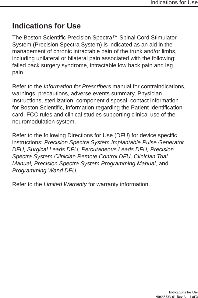 Indications for UseIndications for Use 90668223-01 Rev A    1 of 2Indications for UseThe Boston Scientiﬁ c Precision Spectra™ Spinal Cord Stimulator System (Precision Spectra System) is indicated as an aid in the management of chronic intractable pain of the trunk and/or limbs, including unilateral or bilateral pain associated with the following: failed back surgery syndrome, intractable low back pain and leg pain.Refer to the Information for Prescribers manual for contraindications, warnings, precautions, adverse events summary, Physician Instructions, sterilization, component disposal, contact information for Boston Scientiﬁ c, information regarding the Patient Identiﬁ cation card, FCC rules and clinical studies supporting clinical use of the neuromodulation system.Refer to the following Directions for Use (DFU) for device speciﬁ c instructions: Precision Spectra System Implantable Pulse Generator DFU, Surgical Leads DFU, Percutaneous Leads DFU, Precision Spectra System Clinician Remote Control DFU, Clinician Trial Manual, Precision Spectra System Programming Manual, and Programming Wand DFU.Refer to the Limited Warranty for warranty information.
