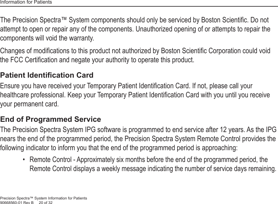 Information for PatientsPrecision Spectra™ System Information for Patients90668560-01 Rev B     20 of 32The Precision Spectra™ System components should only be serviced by Boston Scientiﬁ c. Do not attempt to open or repair any of the components. Unauthorized opening of or attempts to repair the components will void the warranty.Changes of modiﬁ cations to this product not authorized by Boston Scientiﬁ c Corporation could void the FCC Certiﬁ cation and negate your authority to operate this product.Patient Identiﬁ cation CardEnsure you have received your Temporary Patient Identiﬁ cation Card. If not, please call your healthcare professional. Keep your Temporary Patient Identiﬁ cation Card with you until you receive your permanent card.End of Programmed ServiceThe Precision Spectra System IPG software is programmed to end service after 12 years. As the IPG nears the end of the programmed period, the Precision Spectra System Remote Control provides the following indicator to inform you that the end of the programmed period is approaching:• Remote Control - Approximately six months before the end of the programmed period, the Remote Control displays a weekly message indicating the number of service days remaining. 