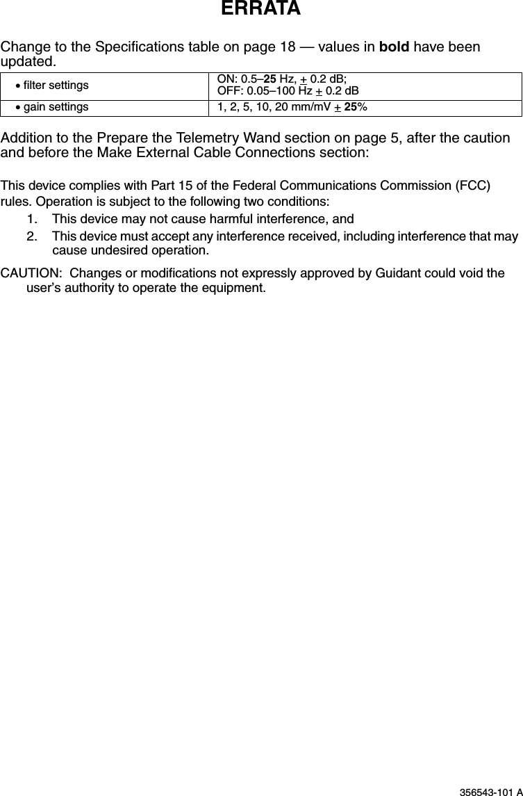 356543-101 AERRATAChange to the Specifications table on page 18 — values in bold have been updated.Addition to the Prepare the Telemetry Wand section on page 5, after the caution and before the Make External Cable Connections section:This device complies with Part 15 of the Federal Communications Commission (FCC) rules. Operation is subject to the following two conditions:1. This device may not cause harmful interference, and2. This device must accept any interference received, including interference that may cause undesired operation.CAUTION:  Changes or modifications not expressly approved by Guidant could void the user’s authority to operate the equipment.• filter settings ON: 0.5–25 Hz, + 0.2 dB; OFF: 0.05–100 Hz + 0.2 dB• gain settings 1, 2, 5, 10, 20 mm/mV + 25%