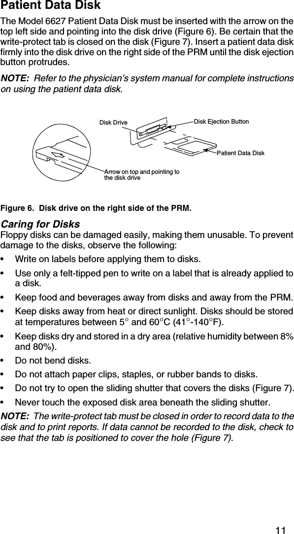 11Patient Data DiskThe Model 6627 Patient Data Disk must be inserted with the arrow on the top left side and pointing into the disk drive (Figure 6). Be certain that the write-protect tab is closed on the disk (Figure 7). Insert a patient data disk firmly into the disk drive on the right side of the PRM until the disk ejection button protrudes.NOTE:  Refer to the physician’s system manual for complete instructions on using the patient data disk.Figure 6.  Disk drive on the right side of the PRM.Caring for DisksFloppy disks can be damaged easily, making them unusable. To prevent damage to the disks, observe the following:•Write on labels before applying them to disks. •Use only a felt-tipped pen to write on a label that is already applied to a disk.•Keep food and beverages away from disks and away from the PRM.•Keep disks away from heat or direct sunlight. Disks should be stored at temperatures between 5° and 60°C (41°-140°F).•Keep disks dry and stored in a dry area (relative humidity between 8% and 80%).•Do not bend disks.•Do not attach paper clips, staples, or rubber bands to disks.•Do not try to open the sliding shutter that covers the disks (Figure 7).•Never touch the exposed disk area beneath the sliding shutter.NOTE:  The write-protect tab must be closed in order to record data to the disk and to print reports. If data cannot be recorded to the disk, check to see that the tab is positioned to cover the hole (Figure 7).Arrow on top and pointing to the disk driveDisk Drive Disk Ejection ButtonPatient Data Disk 