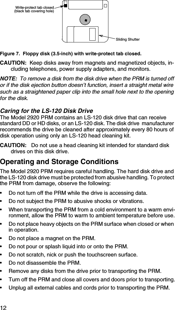 12Figure 7.  Floppy disk (3.5-inch) with write-protect tab closed.CAUTION:  Keep disks away from magnets and magnetized objects, in-cluding telephones, power supply adapters, and monitors.NOTE:  To remove a disk from the disk drive when the PRM is turned off or if the disk ejection button doesn’t function, insert a straight metal wire such as a straightened paper clip into the small hole next to the opening for the disk.Caring for the LS-120 Disk DriveThe Model 2920 PRM contains an LS-120 disk drive that can receive standard DD or HD disks, or an LS-120 disk. The disk drive  manufacturer recommends the drive be cleaned after approximately every 80 hours of disk operation using only an LS-120 head cleaning kit.CAUTION:   Do not use a head cleaning kit intended for standard disk drives on this disk drive.Operating and Storage ConditionsThe Model 2920 PRM requires careful handling. The hard disk drive and the LS-120 disk drive must be protected from abusive handling. To protect the PRM from damage, observe the following:•Do not turn off the PRM while the drive is accessing data.•Do not subject the PRM to abusive shocks or vibrations.•When transporting the PRM from a cold environment to a warm envi-ronment, allow the PRM to warm to ambient temperature before use.•Do not place heavy objects on the PRM surface when closed or when in operation.•Do not place a magnet on the PRM.•Do not pour or splash liquid into or onto the PRM.•Do not scratch, nick or push the touchscreen surface.•Do not disassemble the PRM.•Remove any disks from the drive prior to transporting the PRM.•Turn off the PRM and close all covers and doors prior to transporting.•Unplug all external cables and cords prior to transporting the PRM.Write-protect tab closed(black tab covering hole)Sliding Shutter