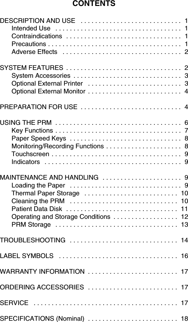CONTENTSDESCRIPTION AND USE   . . . . . . . . . . . . . . . . . . . . . . . . . . . .  1Intended Use   . . . . . . . . . . . . . . . . . . . . . . . . . . . . . . . . . . .  1Contraindications  . . . . . . . . . . . . . . . . . . . . . . . . . . . . . . . .  1Precautions . . . . . . . . . . . . . . . . . . . . . . . . . . . . . . . . . . . . .  1Adverse Effects   . . . . . . . . . . . . . . . . . . . . . . . . . . . . . . . . .  2SYSTEM FEATURES  . . . . . . . . . . . . . . . . . . . . . . . . . . . . . . . .  2System Accessories  . . . . . . . . . . . . . . . . . . . . . . . . . . . . . .  3Optional External Printer   . . . . . . . . . . . . . . . . . . . . . . . . . .  3Optional External Monitor  . . . . . . . . . . . . . . . . . . . . . . . . . .  4PREPARATION FOR USE  . . . . . . . . . . . . . . . . . . . . . . . . . . . .  4USING THE PRM  . . . . . . . . . . . . . . . . . . . . . . . . . . . . . . . . . . .  6Key Functions . . . . . . . . . . . . . . . . . . . . . . . . . . . . . . . . . . .  7Paper Speed Keys  . . . . . . . . . . . . . . . . . . . . . . . . . . . . . . .  8Monitoring/Recording Functions . . . . . . . . . . . . . . . . . . . . .  8Touchscreen . . . . . . . . . . . . . . . . . . . . . . . . . . . . . . . . . . . .  9Indicators   . . . . . . . . . . . . . . . . . . . . . . . . . . . . . . . . . . . . . .  9MAINTENANCE AND HANDLING  . . . . . . . . . . . . . . . . . . . . . .  9Loading the Paper   . . . . . . . . . . . . . . . . . . . . . . . . . . . . . . .  9Thermal Paper Storage   . . . . . . . . . . . . . . . . . . . . . . . . . .  10Cleaning the PRM   . . . . . . . . . . . . . . . . . . . . . . . . . . . . . .  10Patient Data Disk  . . . . . . . . . . . . . . . . . . . . . . . . . . . . . . .  11Operating and Storage Conditions  . . . . . . . . . . . . . . . . . .  12PRM Storage   . . . . . . . . . . . . . . . . . . . . . . . . . . . . . . . . . .  13TROUBLESHOOTING   . . . . . . . . . . . . . . . . . . . . . . . . . . . . . .  14LABEL SYMBOLS   . . . . . . . . . . . . . . . . . . . . . . . . . . . . . . . . .  16WARRANTY INFORMATION  . . . . . . . . . . . . . . . . . . . . . . . . .  17ORDERING ACCESSORIES  . . . . . . . . . . . . . . . . . . . . . . . . .  17SERVICE   . . . . . . . . . . . . . . . . . . . . . . . . . . . . . . . . . . . . . . . .  17SPECIFICATIONS (Nominal)  . . . . . . . . . . . . . . . . . . . . . . . . .  18