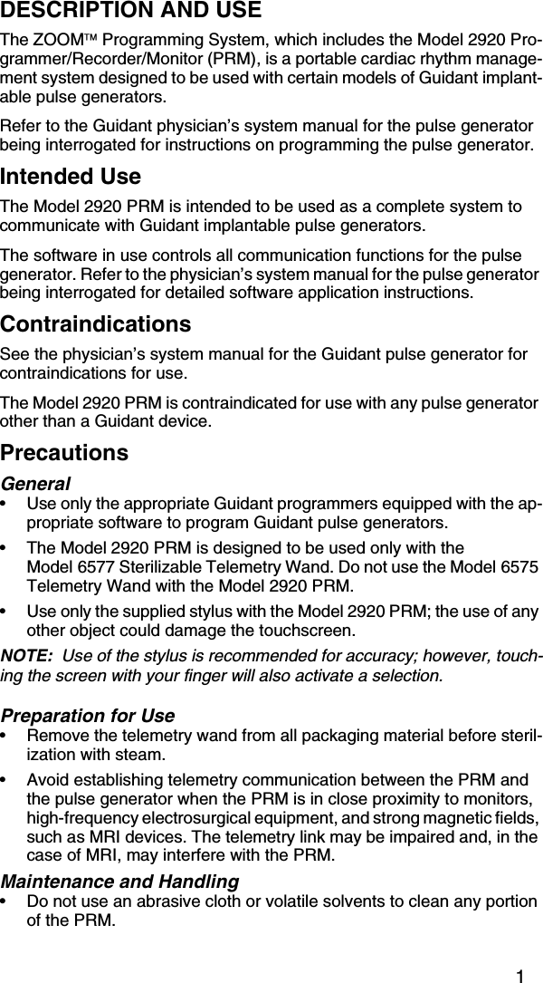 1DESCRIPTION AND USEThe ZOOM Programming System, which includes the Model 2920 Pro-grammer/Recorder/Monitor (PRM), is a portable cardiac rhythm manage-ment system designed to be used with certain models of Guidant implant-able pulse generators. Refer to the Guidant physician’s system manual for the pulse generator being interrogated for instructions on programming the pulse generator.Intended UseThe Model 2920 PRM is intended to be used as a complete system to communicate with Guidant implantable pulse generators. The software in use controls all communication functions for the pulse generator. Refer to the physician’s system manual for the pulse generator being interrogated for detailed software application instructions. ContraindicationsSee the physician’s system manual for the Guidant pulse generator for contraindications for use.The Model 2920 PRM is contraindicated for use with any pulse generator other than a Guidant device.PrecautionsGeneral• Use only the appropriate Guidant programmers equipped with the ap-propriate software to program Guidant pulse generators. • The Model 2920 PRM is designed to be used only with the Model 6577 Sterilizable Telemetry Wand. Do not use the Model 6575 Telemetry Wand with the Model 2920 PRM.• Use only the supplied stylus with the Model 2920 PRM; the use of any other object could damage the touchscreen.NOTE:  Use of the stylus is recommended for accuracy; however, touch-ing the screen with your finger will also activate a selection.Preparation for Use•Remove the telemetry wand from all packaging material before steril-ization with steam.•Avoid establishing telemetry communication between the PRM and the pulse generator when the PRM is in close proximity to monitors, high-frequency electrosurgical equipment, and strong magnetic fields, such as MRI devices. The telemetry link may be impaired and, in the case of MRI, may interfere with the PRM.Maintenance and Handling•Do not use an abrasive cloth or volatile solvents to clean any portion of the PRM.