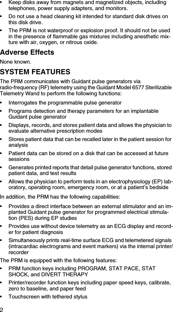 2•Keep disks away from magnets and magnetized objects, including telephones, power supply adapters, and monitors.•Do not use a head cleaning kit intended for standard disk drives on this disk drive.•The PRM is not waterproof or explosion proof. It should not be used in the presence of flammable gas mixtures including anesthetic mix-ture with air, oxygen, or nitrous oxide.Adverse EffectsNone known.SYSTEM FEATURESThe PRM communicates with Guidant pulse generators via radio-frequency (RF) telemetry using the Guidant Model 6577 Sterilizable Telemetry Wand to perform the following functions:•Interrogates the programmable pulse generator •Programs detection and therapy parameters for an implantable Guidant pulse generator•Displays, records, and stores patient data and allows the physician to evaluate alternative prescription modes•Stores patient data that can be recalled later in the patient session for analysis•Patient data can be stored on a disk that can be accessed at future sessions•Generates printed reports that detail pulse generator functions, stored patient data, and test results•Allows the physician to perform tests in an electrophysiology (EP) lab-oratory, operating room, emergency room, or at a patient’s bedsideIn addition, the PRM has the following capabilities:•Provides a direct interface between an external stimulator and an im-planted Guidant pulse generator for programmed electrical stimula-tion (PES) during EP studies•Provides use without device telemetry as an ECG display and record-er for patient diagnosis•Simultaneously prints real-time surface ECG and telemetered signals (intracardiac electrograms and event markers) via the internal printer/recorderThe PRM is equipped with the following features:•PRM function keys including PROGRAM, STAT PACE, STAT SHOCK, and DIVERT THERAPY•Printer/recorder function keys including paper speed keys, calibrate, zero to baseline, and paper feed•Touchscreen with tethered stylus 