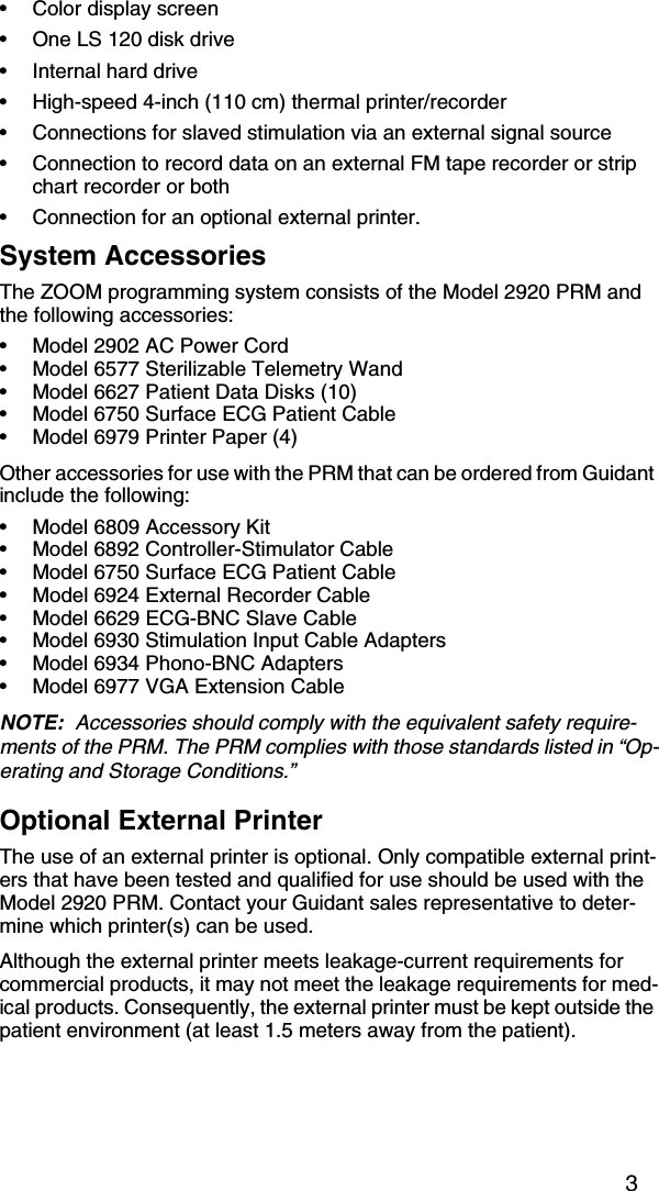 3•Color display screen •One LS 120 disk drive•Internal hard drive•High-speed 4-inch (110 cm) thermal printer/recorder •Connections for slaved stimulation via an external signal source•Connection to record data on an external FM tape recorder or strip chart recorder or both•Connection for an optional external printer.System AccessoriesThe ZOOM programming system consists of the Model 2920 PRM and the following accessories:•Model 2902 AC Power Cord•Model 6577 Sterilizable Telemetry Wand•Model 6627 Patient Data Disks (10) •Model 6750 Surface ECG Patient Cable•Model 6979 Printer Paper (4)Other accessories for use with the PRM that can be ordered from Guidant include the following:•Model 6809 Accessory Kit •Model 6892 Controller-Stimulator Cable•Model 6750 Surface ECG Patient Cable•Model 6924 External Recorder Cable•Model 6629 ECG-BNC Slave Cable•Model 6930 Stimulation Input Cable Adapters•Model 6934 Phono-BNC Adapters •Model 6977 VGA Extension CableNOTE:  Accessories should comply with the equivalent safety require-ments of the PRM. The PRM complies with those standards listed in “Op-erating and Storage Conditions.”Optional External PrinterThe use of an external printer is optional. Only compatible external print-ers that have been tested and qualified for use should be used with the Model 2920 PRM. Contact your Guidant sales representative to deter-mine which printer(s) can be used. Although the external printer meets leakage-current requirements for commercial products, it may not meet the leakage requirements for med-ical products. Consequently, the external printer must be kept outside the patient environment (at least 1.5 meters away from the patient).