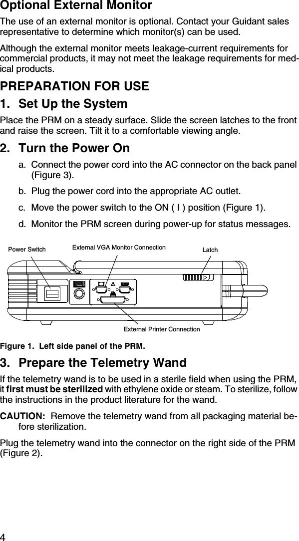 4Optional External MonitorThe use of an external monitor is optional. Contact your Guidant sales representative to determine which monitor(s) can be used. Although the external monitor meets leakage-current requirements for commercial products, it may not meet the leakage requirements for med-ical products.PREPARATION FOR USE1. Set Up the SystemPlace the PRM on a steady surface. Slide the screen latches to the front and raise the screen. Tilt it to a comfortable viewing angle.2. Turn the Power Ona. Connect the power cord into the AC connector on the back panel (Figure 3).b. Plug the power cord into the appropriate AC outlet.c. Move the power switch to the ON ( I ) position (Figure 1).d. Monitor the PRM screen during power-up for status messages.Figure 1.  Left side panel of the PRM.3. Prepare the Telemetry WandIf the telemetry wand is to be used in a sterile field when using the PRM, it first must be sterilized with ethylene oxide or steam. To sterilize, follow the instructions in the product literature for the wand. CAUTION:  Remove the telemetry wand from all packaging material be-fore sterilization.Plug the telemetry wand into the connector on the right side of the PRM (Figure 2).Power Switch LatchExternal Printer ConnectionExternal VGA Monitor Connection