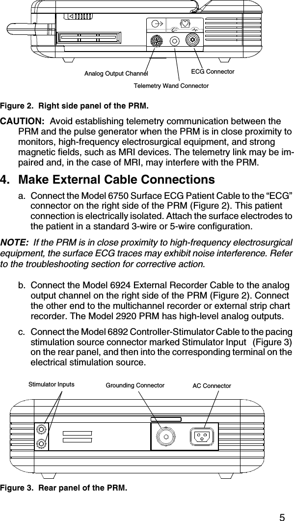 5Figure 2.  Right side panel of the PRM.CAUTION:  Avoid establishing telemetry communication between the PRM and the pulse generator when the PRM is in close proximity to monitors, high-frequency electrosurgical equipment, and strong magnetic fields, such as MRI devices. The telemetry link may be im-paired and, in the case of MRI, may interfere with the PRM.4. Make External Cable Connectionsa. Connect the Model 6750 Surface ECG Patient Cable to the “ECG” connector on the right side of the PRM (Figure 2). This patient connection is electrically isolated. Attach the surface electrodes to the patient in a standard 3-wire or 5-wire configuration.NOTE:  If the PRM is in close proximity to high-frequency electrosurgical equipment, the surface ECG traces may exhibit noise interference. Refer to the troubleshooting section for corrective action.b. Connect the Model 6924 External Recorder Cable to the analog output channel on the right side of the PRM (Figure 2). Connect the other end to the multichannel recorder or external strip chart recorder. The Model 2920 PRM has high-level analog outputs.c. Connect the Model 6892 Controller-Stimulator Cable to the pacing stimulation source connector marked Stimulator Input   (Figure 3) on the rear panel, and then into the corresponding terminal on the electrical stimulation source.Figure 3.  Rear panel of the PRM.ECG ConnectorTelemetry Wand ConnectorAnalog Output ChannelStimulator Inputs Grounding Connector AC Connector