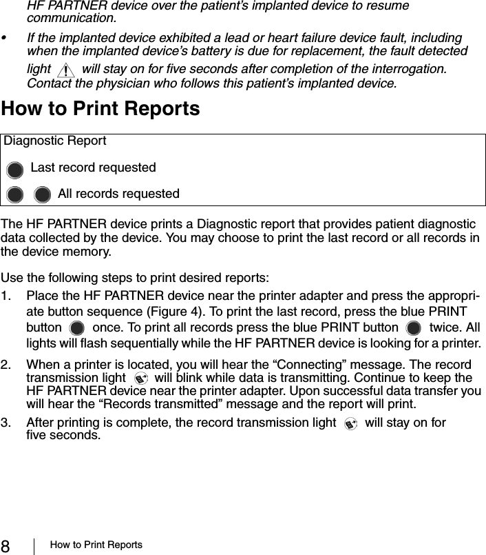 8How to Print ReportsHF PARTNER device over the patient’s implanted device to resume communication.• If the implanted device exhibited a lead or heart failure device fault, including when the implanted device’s battery is due for replacement, the fault detected light  will stay on for five seconds after completion of the interrogation. Contact the physician who follows this patient’s implanted device. How to Print ReportsThe HF PARTNER device prints a Diagnostic report that provides patient diagnostic data collected by the device. You may choose to print the last record or all records in the device memory.Use the following steps to print desired reports:1. Place the HF PARTNER device near the printer adapter and press the appropri-ate button sequence (Figure 4). To print the last record, press the blue PRINT button once. To print all records press the blue PRINT button twice. All lights will flash sequentially while the HF PARTNER device is looking for a printer. 2. When a printer is located, you will hear the “Connecting” message. The record transmission light will blink while data is transmitting. Continue to keep the HF PARTNER device near the printer adapter. Upon successful data transfer you will hear the “Records transmitted” message and the report will print. 3. After printing is complete, the record transmission light will stay on for five seconds.Diagnostic ReportLast record requestedAll records requested
