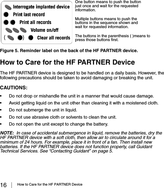 16 How to Care for the HF PARTNER DeviceHow to Care for the HF PARTNER DeviceThe HF PARTNER device is designed to be handled on a daily basis. However, the following precautions should be taken to avoid damaging or breaking the unit.CAUTIONS:  • Do not drop or mishandle the unit in a manner that would cause damage.• Avoid getting liquid on the unit other than cleaning it with a moistened cloth.• Do not submerge the unit in liquid.• Do not use abrasive cloth or solvents to clean the unit.• Do not open the unit except to change the battery.NOTE:  In case of accidental submergence in liquid, remove the batteries, dry the HF PARTNER device with a soft cloth, then allow air to circulate around it for a minimum of 24 hours. For example, place it in front of a fan. Then install new batteries. If the HF PARTNER device does not function properly, call Guidant Technical Services. See “Contacting Guidant” on page 5.Figure 5. Reminder label on the back of the HF PARTNER device.Multiple buttons means to push the buttons in the sequence shown and wait for requested information.One button means to push the button just once and wait for the requested information.The buttons in the parenthesis ( )means to press those buttons first. 