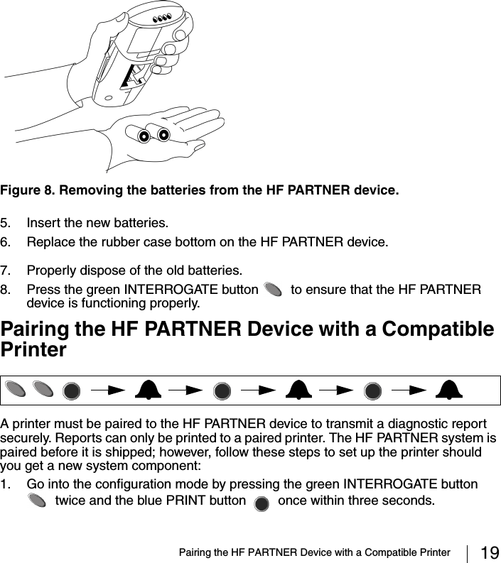 Pairing the HF PARTNER Device with a Compatible Printer 195. Insert the new batteries.6. Replace the rubber case bottom on the HF PARTNER device.7. Properly dispose of the old batteries.8. Press the green INTERROGATE button   to ensure that the HF PARTNER device is functioning properly. Pairing the HF PARTNER Device with a Compatible PrinterA printer must be paired to the HF PARTNER device to transmit a diagnostic report securely. Reports can only be printed to a paired printer. The HF PARTNER system is paired before it is shipped; however, follow these steps to set up the printer should you get a new system component:1. Go into the configuration mode by pressing the green INTERROGATE button  twice and the blue PRINT button   once within three seconds. Figure 8. Removing the batteries from the HF PARTNER device. 