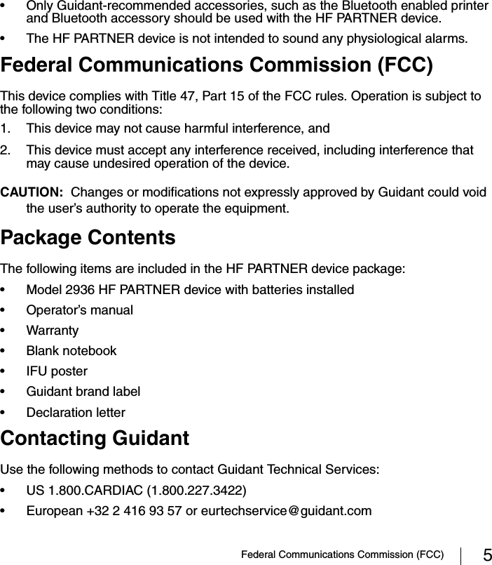 Federal Communications Commission (FCC) 5• Only Guidant-recommended accessories, such as the Bluetooth enabled printer and Bluetooth accessory should be used with the HF PARTNER device.• The HF PARTNER device is not intended to sound any physiological alarms.Federal Communications Commission (FCC)This device complies with Title 47, Part 15 of the FCC rules. Operation is subject to the following two conditions:1. This device may not cause harmful interference, and2. This device must accept any interference received, including interference that may cause undesired operation of the device.CAUTION:  Changes or modifications not expressly approved by Guidant could void the user’s authority to operate the equipment.Package ContentsThe following items are included in the HF PARTNER device package: • Model 2936 HF PARTNER device with batteries installed• Operator’s manual• Warranty• Blank notebook• IFU poster• Guidant brand label• Declaration letterContacting GuidantUse the following methods to contact Guidant Technical Services:• US 1.800.CARDIAC (1.800.227.3422)• European +32 2 416 93 57 or eurtechservice@guidant.com 