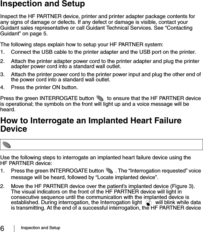 6Inspection and SetupInspection and SetupInspect the HF PARTNER device, printer and printer adapter package contents for any signs of damage or defects. If any defect or damage is visible, contact your Guidant sales representative or call Guidant Technical Services. See “Contacting Guidant” on page 5.The following steps explain how to setup your HF PARTNER system:1. Connect the USB cable to the printer adapter and the USB port on the printer.2. Attach the printer adapter power cord to the printer adapter and plug the printer adapter power cord into a standard wall outlet.3. Attach the printer power cord to the printer power input and plug the other end of the power cord into a standard wall outlet.4. Press the printer ON button.Press the green INTERROGATE button   to ensure that the HF PARTNER device is operational; the symbols on the front will light up and a voice message will be heard.How to Interrogate an Implanted Heart Failure DeviceUse the following steps to interrogate an implanted heart failure device using the HF PARTNER device:1. Press the green INTERROGATE button  . The “Interrogation requested” voice message will be heard, followed by “Locate implanted device”.2. Move the HF PARTNER device over the patient’s implanted device (Figure 3). The visual indicators on the front of the HF PARTNER device will light in consecutive sequence until the communication with the implanted device is established. During interrogation, the Interrogation light   will blink while data is transmitting. At the end of a successful interrogation, the HF PARTNER device 