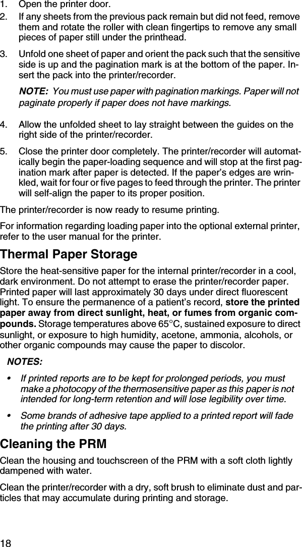 181. Open the printer door.2. If any sheets from the previous pack remain but did not feed, remove them and rotate the roller with clean fingertips to remove any small pieces of paper still under the printhead.3. Unfold one sheet of paper and orient the pack such that the sensitive side is up and the pagination mark is at the bottom of the paper. In-sert the pack into the printer/recorder.NOTE:  You must use paper with pagination markings. Paper will not  paginate properly if paper does not have markings.4. Allow the unfolded sheet to lay straight between the guides on the right side of the printer/recorder.5. Close the printer door completely. The printer/recorder will automat-ically begin the paper-loading sequence and will stop at the first pag-ination mark after paper is detected. If the paper’s edges are wrin-kled, wait for four or five pages to feed through the printer. The printer will self-align the paper to its proper position.The printer/recorder is now ready to resume printing.For information regarding loading paper into the optional external printer, refer to the user manual for the printer.Thermal Paper StorageStore the heat-sensitive paper for the internal printer/recorder in a cool, dark environment. Do not attempt to erase the printer/recorder paper. Printed paper will last approximately 30 days under direct fluorescent light. To ensure the permanence of a patient’s record, store the printed paper away from direct sunlight, heat, or fumes from organic com-pounds. Storage temperatures above 65°C, sustained exposure to direct sunlight, or exposure to high humidity, acetone, ammonia, alcohols, or other organic compounds may cause the paper to discolor.NOTES:  • If printed reports are to be kept for prolonged periods, you must make a photocopy of the thermosensitive paper as this paper is not intended for long-term retention and will lose legibility over time. • Some brands of adhesive tape applied to a printed report will fade the printing after 30 days.Cleaning the PRMClean the housing and touchscreen of the PRM with a soft cloth lightly dampened with water.Clean the printer/recorder with a dry, soft brush to eliminate dust and par-ticles that may accumulate during printing and storage.