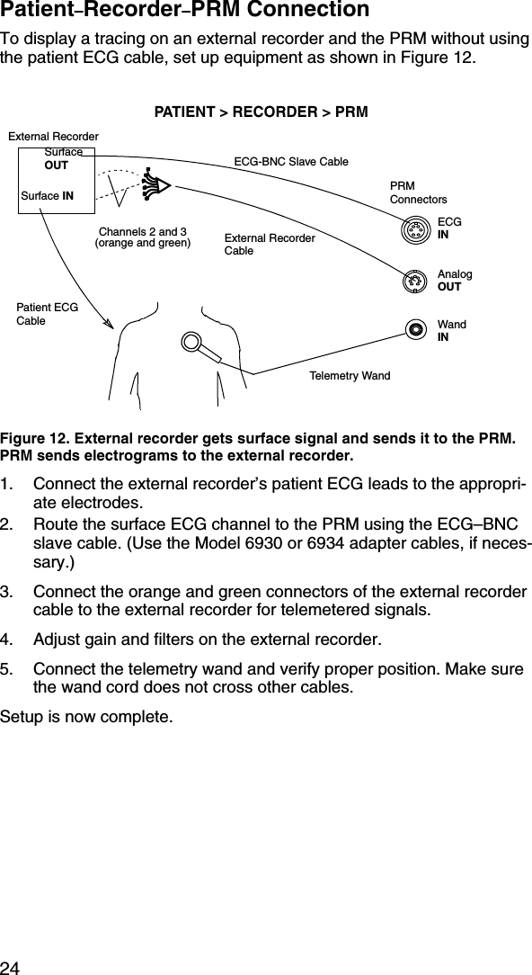 24Patient–Recorder–PRM ConnectionTo display a tracing on an external recorder and the PRM without using the patient ECG cable, set up equipment as shown in Figure 12.Figure 12. External recorder gets surface signal and sends it to the PRM. PRM sends electrograms to the external recorder.1. Connect the external recorder’s patient ECG leads to the appropri-ate electrodes.2. Route the surface ECG channel to the PRM using the ECG–BNC slave cable. (Use the Model 6930 or 6934 adapter cables, if neces-sary.)3. Connect the orange and green connectors of the external recorder cable to the external recorder for telemetered signals.4. Adjust gain and filters on the external recorder.5. Connect the telemetry wand and verify proper position. Make sure the wand cord does not cross other cables.Setup is now complete.PATIENT &gt; RECORDER &gt; PRMTele m et r y  Wa ndPatient ECG CableExternal RecorderECG-BNC Slave CableExternal Recorder CablePRMConnectorsECG INWandINAnalogOUTSurface INSurface OUTChannels 2 and 3(orange and green)