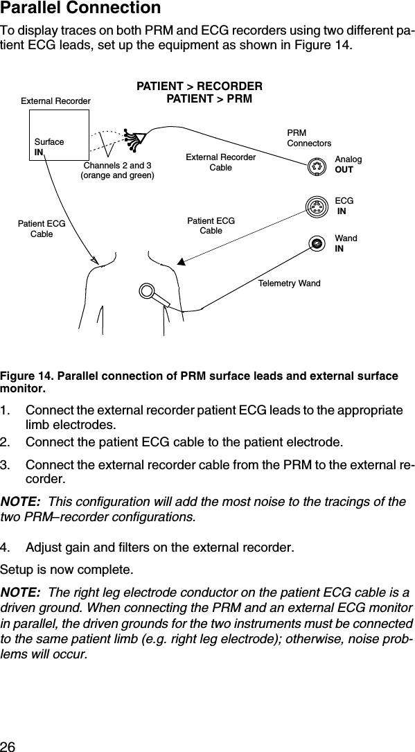 26Parallel ConnectionTo display traces on both PRM and ECG recorders using two different pa-tient ECG leads, set up the equipment as shown in Figure 14.Figure 14. Parallel connection of PRM surface leads and external surface monitor.1. Connect the external recorder patient ECG leads to the appropriate limb electrodes.2. Connect the patient ECG cable to the patient electrode.3. Connect the external recorder cable from the PRM to the external re-corder.NOTE:  This configuration will add the most noise to the tracings of the two PRM–recorder configurations.4. Adjust gain and filters on the external recorder.Setup is now complete.NOTE:  The right leg electrode conductor on the patient ECG cable is a driven ground. When connecting the PRM and an external ECG monitor in parallel, the driven grounds for the two instruments must be connected to the same patient limb (e.g. right leg electrode); otherwise, noise prob-lems will occur.Telemetry WandPatient ECG CableExternal RecorderExternal Recorder CablePRMConnectorsECG INWandINAnalogOUTSurface INPatient ECG CablePATIENT &gt; RECORDERPATIENT &gt; PRMChannels 2 and 3 (orange and green)