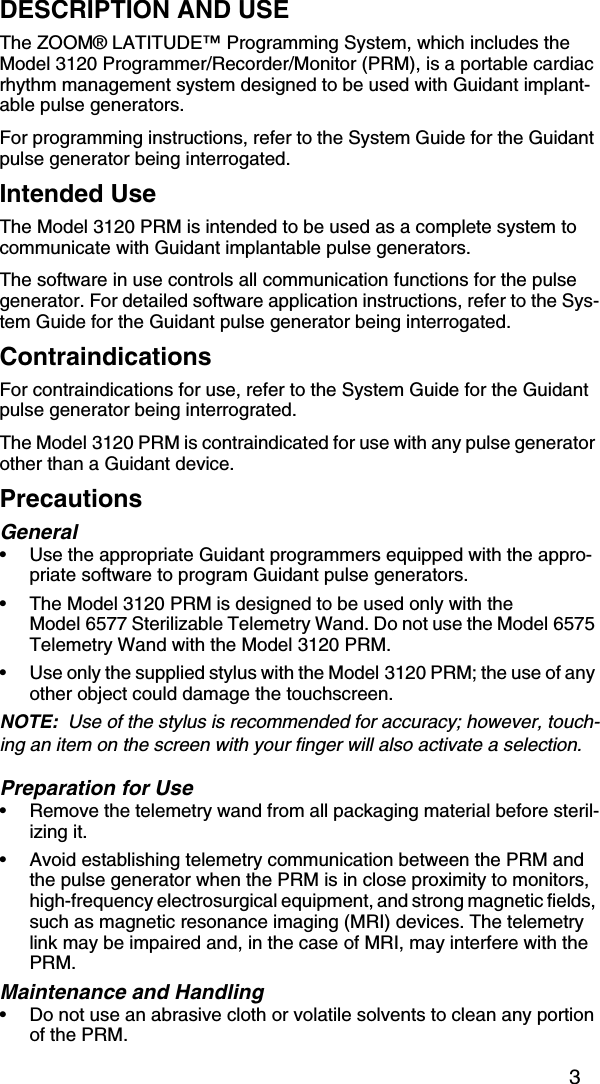 3DESCRIPTION AND USEThe ZOOM® LATITUDE™ Programming System, which includes the Model 3120 Programmer/Recorder/Monitor (PRM), is a portable cardiac rhythm management system designed to be used with Guidant implant-able pulse generators.For programming instructions, refer to the System Guide for the Guidant pulse generator being interrogated.Intended UseThe Model 3120 PRM is intended to be used as a complete system to communicate with Guidant implantable pulse generators. The software in use controls all communication functions for the pulse generator. For detailed software application instructions, refer to the Sys-tem Guide for the Guidant pulse generator being interrogated. ContraindicationsFor contraindications for use, refer to the System Guide for the Guidant pulse generator being interrograted.The Model 3120 PRM is contraindicated for use with any pulse generator other than a Guidant device.PrecautionsGeneral• Use the appropriate Guidant programmers equipped with the appro-priate software to program Guidant pulse generators.• The Model 3120 PRM is designed to be used only with the Model 6577 Sterilizable Telemetry Wand. Do not use the Model 6575 Telemetry Wand with the Model 3120 PRM.• Use only the supplied stylus with the Model 3120 PRM; the use of any other object could damage the touchscreen.NOTE:  Use of the stylus is recommended for accuracy; however, touch-ing an item on the screen with your finger will also activate a selection.Preparation for Use• Remove the telemetry wand from all packaging material before steril-izing it.• Avoid establishing telemetry communication between the PRM and the pulse generator when the PRM is in close proximity to monitors, high-frequency electrosurgical equipment, and strong magnetic fields, such as magnetic resonance imaging (MRI) devices. The telemetry link may be impaired and, in the case of MRI, may interfere with the PRM.Maintenance and Handling• Do not use an abrasive cloth or volatile solvents to clean any portion of the PRM.