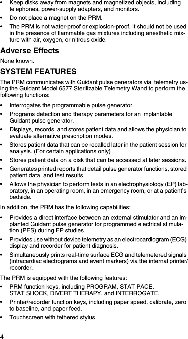 4• Keep disks away from magnets and magnetized objects, including telephones, power-supply adapters, and monitors.• Do not place a magnet on the PRM.• The PRM is not water-proof or explosion-proof. It should not be used in the presence of flammable gas mixtures including anesthetic mix-ture with air, oxygen, or nitrous oxide.Adverse EffectsNone known.SYSTEM FEATURESThe PRM communicates with Guidant pulse generators via  telemetry us-ing the Guidant Model 6577 Sterilizable Telemetry Wand to perform the following functions:• Interrogates the programmable pulse generator.• Programs detection and therapy parameters for an implantable Guidant pulse generator.• Displays, records, and stores patient data and allows the physician to evaluate alternative prescription modes.• Stores patient data that can be recalled later in the patient session for analysis. (For certain applications only)• Stores patient data on a disk that can be accessed at later sessions.• Generates printed reports that detail pulse generator functions, stored patient data, and test results.• Allows the physician to perform tests in an electrophysiology (EP) lab-oratory, in an operating room, in an emergency room, or at a patient’s bedside.In addition, the PRM has the following capabilities:• Provides a direct interface between an external stimulator and an im-planted Guidant pulse generator for programmed electrical stimula-tion (PES) during EP studies.• Provides use without device telemetry as an electrocardiogram (ECG) display and recorder for patient diagnosis.• Simultaneously prints real-time surface ECG and telemetered signals (intracardiac electrograms and event markers) via the internal printer/recorder.The PRM is equipped with the following features:• PRM function keys, including PROGRAM, STAT PACE, STAT SHOCK, DIVERT THERAPY, and INTERROGATE.• Printer/recorder function keys, including paper speed, calibrate, zero to baseline, and paper feed.• Touchscreen with tethered stylus.