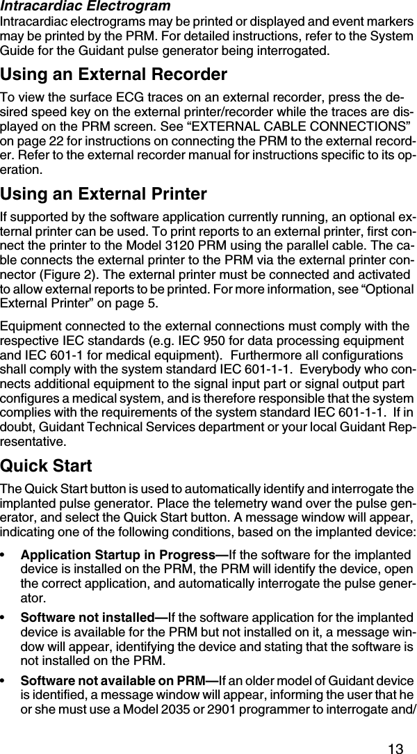 13Intracardiac ElectrogramIntracardiac electrograms may be printed or displayed and event markers may be printed by the PRM. For detailed instructions, refer to the System Guide for the Guidant pulse generator being interrogated.Using an External RecorderTo view the surface ECG traces on an external recorder, press the de-sired speed key on the external printer/recorder while the traces are dis-played on the PRM screen. See “EXTERNAL CABLE CONNECTIONS” on page 22 for instructions on connecting the PRM to the external record-er. Refer to the external recorder manual for instructions specific to its op-eration.Using an External PrinterIf supported by the software application currently running, an optional ex-ternal printer can be used. To print reports to an external printer, first con-nect the printer to the Model 3120 PRM using the parallel cable. The ca-ble connects the external printer to the PRM via the external printer con-nector (Figure 2). The external printer must be connected and activated to allow external reports to be printed. For more information, see “Optional External Printer” on page 5.Equipment connected to the external connections must comply with the respective IEC standards (e.g. IEC 950 for data processing equipment and IEC 601-1 for medical equipment).  Furthermore all configurations shall comply with the system standard IEC 601-1-1.  Everybody who con-nects additional equipment to the signal input part or signal output part configures a medical system, and is therefore responsible that the system complies with the requirements of the system standard IEC 601-1-1.  If in doubt, Guidant Technical Services department or your local Guidant Rep-resentative.Quick StartThe Quick Start button is used to automatically identify and interrogate the implanted pulse generator. Place the telemetry wand over the pulse gen-erator, and select the Quick Start button. A message window will appear, indicating one of the following conditions, based on the implanted device:•Application Startup in Progress—If the software for the implanted device is installed on the PRM, the PRM will identify the device, open the correct application, and automatically interrogate the pulse gener-ator.•Software not installed—If the software application for the implanted device is available for the PRM but not installed on it, a message win-dow will appear, identifying the device and stating that the software is not installed on the PRM.•Software not available on PRM—If an older model of Guidant device is identified, a message window will appear, informing the user that he or she must use a Model 2035 or 2901 programmer to interrogate and/