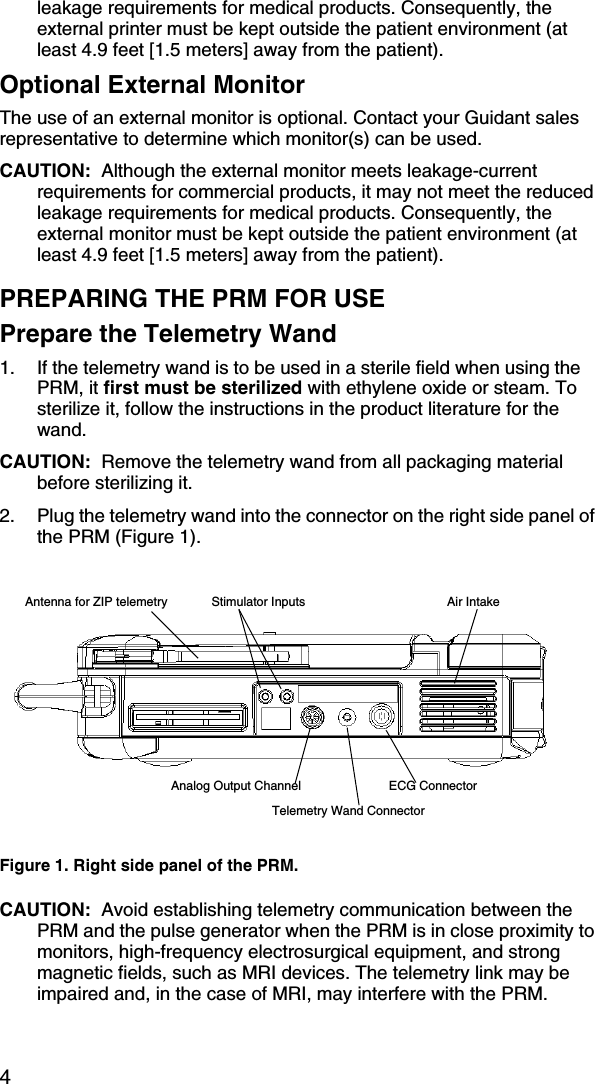 4leakage requirements for medical products. Consequently, the external printer must be kept outside the patient environment (at least 4.9 feet [1.5 meters] away from the patient).Optional External MonitorThe use of an external monitor is optional. Contact your Guidant sales representative to determine which monitor(s) can be used.CAUTION:  Although the external monitor meets leakage-current requirements for commercial products, it may not meet the reduced leakage requirements for medical products. Consequently, the external monitor must be kept outside the patient environment (at least 4.9 feet [1.5 meters] away from the patient).PREPARING THE PRM FOR USEPrepare the Telemetry Wand1. If the telemetry wand is to be used in a sterile field when using the PRM, it first must be sterilized with ethylene oxide or steam. To sterilize it, follow the instructions in the product literature for the wand. CAUTION:  Remove the telemetry wand from all packaging material before sterilizing it.2. Plug the telemetry wand into the connector on the right side panel of the PRM (Figure 1).CAUTION:  Avoid establishing telemetry communication between the PRM and the pulse generator when the PRM is in close proximity to monitors, high-frequency electrosurgical equipment, and strong magnetic fields, such as MRI devices. The telemetry link may be impaired and, in the case of MRI, may interfere with the PRM.Figure 1. Right side panel of the PRM.ECG ConnectorTelemetry Wand ConnectorAnalog Output ChannelStimulator Inputs Air IntakeAntenna for ZIP telemetry