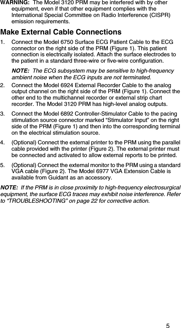 5WARNING:  The Model 3120 PRM may be interfered with by other equipment, even if that other equipment complies with the International Special Committee on Radio Interference (CISPR) emission requirements.Make External Cable Connections1. Connect the Model 6750 Surface ECG Patient Cable to the ECG connector on the right side of the PRM (Figure 1). This patient connection is electrically isolated. Attach the surface electrodes to the patient in a standard three-wire or five-wire configuration.NOTE:  The ECG subsystem may be sensitive to high-frequency ambient noise when the ECG inputs are not terminated.2. Connect the Model 6924 External Recorder Cable to the analog output channel on the right side of the PRM (Figure 1). Connect the other end to the multichannel recorder or external strip chart recorder. The Model 3120 PRM has high-level analog outputs.3. Connect the Model 6892 Controller-Stimulator Cable to the pacing stimulation source connector marked “Stimulator Input” on the right side of the PRM (Figure 1) and then into the corresponding terminal on the electrical stimulation source.4. (Optional) Connect the external printer to the PRM using the parallel cable provided with the printer (Figure 2). The external printer must be connected and activated to allow external reports to be printed.5. (Optional) Connect the external monitor to the PRM using a standard VGA cable (Figure 2). The Model 6977 VGA Extension Cable is available from Guidant as an accessory.NOTE:  If the PRM is in close proximity to high-frequency electrosurgical equipment, the surface ECG traces may exhibit noise interference. Refer to “TROUBLESHOOTING” on page 22 for corrective action.