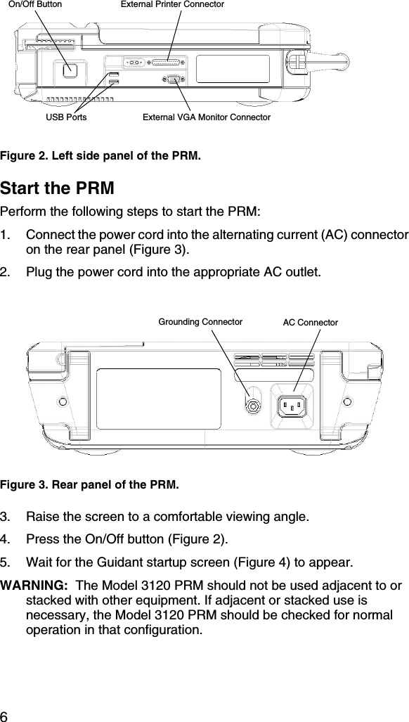 6Start the PRMPerform the following steps to start the PRM:1. Connect the power cord into the alternating current (AC) connector on the rear panel (Figure 3).2. Plug the power cord into the appropriate AC outlet.3. Raise the screen to a comfortable viewing angle.4. Press the On/Off button (Figure 2).5. Wait for the Guidant startup screen (Figure 4) to appear.WARNING:  The Model 3120 PRM should not be used adjacent to or stacked with other equipment. If adjacent or stacked use is necessary, the Model 3120 PRM should be checked for normal operation in that configuration.Figure 2. Left side panel of the PRM.Figure 3. Rear panel of the PRM.On/Off ButtonExternal VGA Monitor ConnectorExternal Printer ConnectorUSB PortsGrounding Connector AC Connector