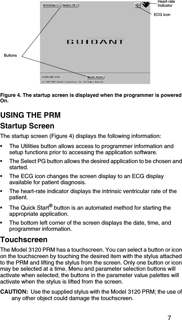 7USING THE PRMStartup ScreenThe startup screen (Figure 4) displays the following information:• The Utilities button allows access to programmer information and setup functions prior to accessing the application software.• The Select PG button allows the desired application to be chosen and started.• The ECG icon changes the screen display to an ECG display available for patient diagnosis.• The heart-rate indicator displays the intrinsic ventricular rate of the patient.•The Quick Start® button is an automated method for starting the appropriate application.• The bottom left corner of the screen displays the date, time, and programmer information.TouchscreenThe Model 3120 PRM has a touchscreen. You can select a button or icon on the touchscreen by touching the desired item with the stylus attached to the PRM and lifting the stylus from the screen. Only one button or icon may be selected at a time. Menu and parameter selection buttons will activate when selected; the buttons in the parameter value palettes will activate when the stylus is lifted from the screen. CAUTION:  Use the supplied stylus with the Model 3120 PRM; the use of any other object could damage the touchscreen.Figure 4. The startup screen is displayed when the programmer is powered On.ButtonsHeart-rateIndicatorECG Icon