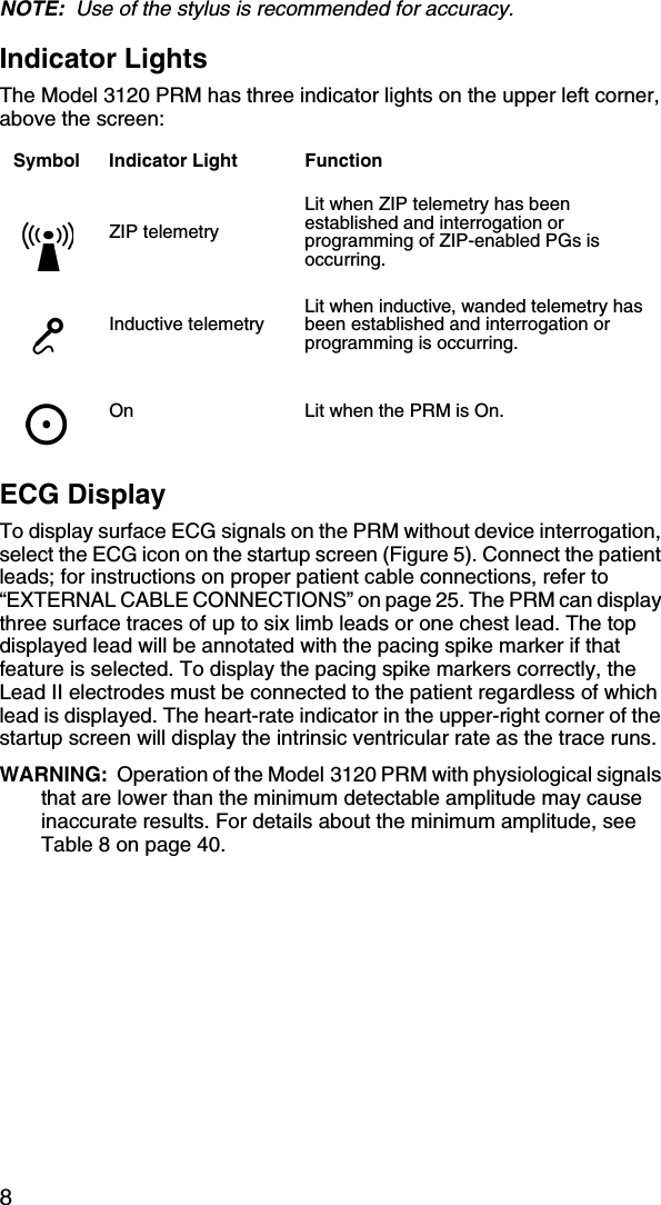 8NOTE:  Use of the stylus is recommended for accuracy.Indicator LightsThe Model 3120 PRM has three indicator lights on the upper left corner, above the screen:ECG DisplayTo display surface ECG signals on the PRM without device interrogation, select the ECG icon on the startup screen (Figure 5). Connect the patient leads; for instructions on proper patient cable connections, refer to “EXTERNAL CABLE CONNECTIONS” on page 25. The PRM can display three surface traces of up to six limb leads or one chest lead. The top displayed lead will be annotated with the pacing spike marker if that feature is selected. To display the pacing spike markers correctly, the Lead II electrodes must be connected to the patient regardless of which lead is displayed. The heart-rate indicator in the upper-right corner of the startup screen will display the intrinsic ventricular rate as the trace runs.WARNING:  Operation of the Model 3120 PRM with physiological signals that are lower than the minimum detectable amplitude may cause inaccurate results. For details about the minimum amplitude, see Table 8 on page 40.Symbol Indicator Light FunctionZIP telemetryLit when ZIP telemetry has been established and interrogation or programming of ZIP-enabled PGs is occurring.Inductive telemetryLit when inductive, wanded telemetry has been established and interrogation or programming is occurring.On Lit when the PRM is On.