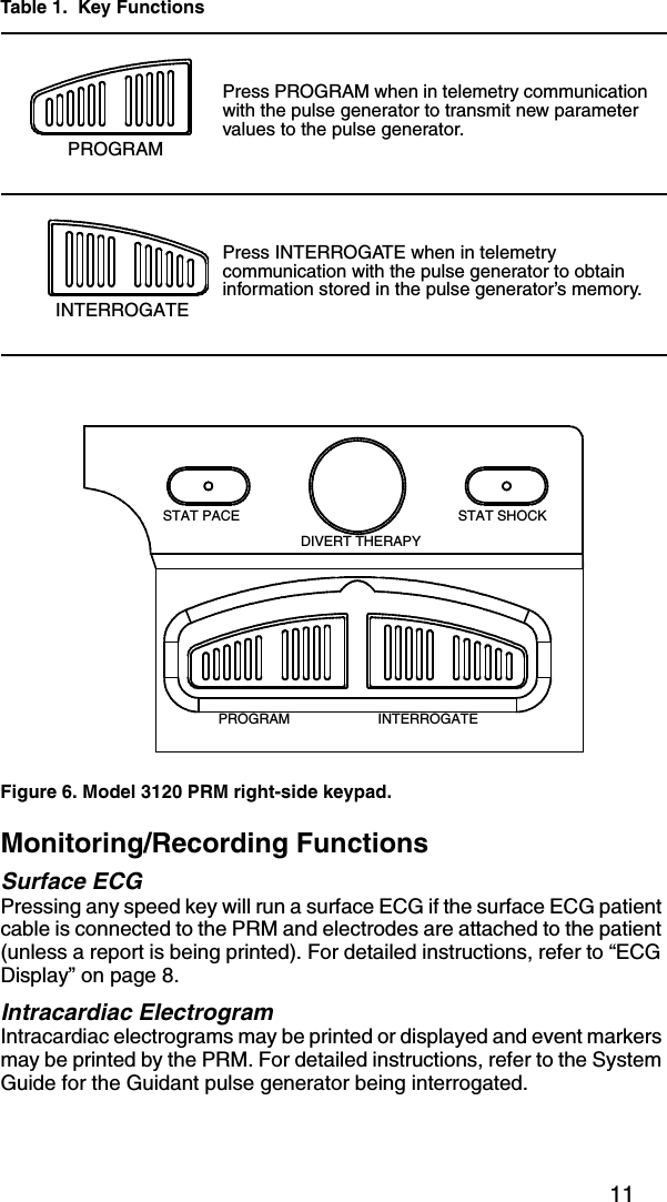11Monitoring/Recording FunctionsSurface ECGPressing any speed key will run a surface ECG if the surface ECG patient cable is connected to the PRM and electrodes are attached to the patient (unless a report is being printed). For detailed instructions, refer to “ECG Display” on page 8.Intracardiac ElectrogramIntracardiac electrograms may be printed or displayed and event markers may be printed by the PRM. For detailed instructions, refer to the System Guide for the Guidant pulse generator being interrogated.Press PROGRAM when in telemetry communication with the pulse generator to transmit new parameter values to the pulse generator.Press INTERROGATE when in telemetry communication with the pulse generator to obtain information stored in the pulse generator’s memory.Figure 6. Model 3120 PRM right-side keypad.Table 1.  Key FunctionsPROGRAMINTERROGATESTAT PACE STAT SHOCKDIVERT THERAPYPROGRAM INTERROGATE